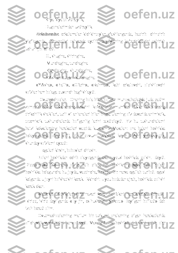          Kiya-kiya to’zdiraylik,        
         Dugonalarimdan uzdiraylik.
Erkalamalar.   erkalamalar   kichkintoylar   g’ashlanganda,   baqirib-   chinqirib
yig’laganda,     betoqatligi   oshganda   aytilib,   kayfiyatning   ko’tarinkiligini   oshirish
uchun ijro etiladi.
         O., shugina, shiringina,
          Munchagina, tunchagina
          Kunchagina,  shunchagina, 
         YAshnab turgan  kunchagina.
«YAsha»,   «Balli»,   «Ofarin»,   «Rahmat»,   kabi   erkalovchi,   olqishlovchi
so’zlar ham bolaga quvonch bag’ishlaydi. 
   Ovutmachoqlar.   Onaning bola bilan bo’lgan munosabatlarida juda qadim
zomonlarlardagi   odatlarning   izlarini   ko’rishimiz   mumkin.   Bular   kishilarning
tirikchilik shakllari, turli xil an`analari bilan birga, ularning o’z davarida animistik,
totemistik   tushunchalarda   bo’lganlig   larini   tasdiqlaydi.   Biz   bu   tushunchalarni
ba`zi   keksalarning   harakatlari   vaqtida   kuzatamiz   Masalan:   ona   bolani   beshikka
belayotganida   o’ng   qo’li   bilan   qovuzni   tekislab,   keyin   bolani   yotqizayotib,
shunday so’zlarni aytadi: 
      egalari kirsin, bobovlari chiqsin.
  Bolani   beshikdan   echib   olayotganda   esa:   Uyqusi   beshikda   qolsin.-   deydi.
Diqqatimizni   ikki   narsa   o’ziga   jalb   qilad;   bir-   beshikning   egasi   bola.   Bolani
beshikka belaguncha bu joyda, vaqtincha, boshqa   bir narsa  egallab turibdi. egasi
kelganda u joyni bo’shatishi kerak. Ikkinchi: Uyqu bodadan ajrab, beshikda qolishi
kerak ekan.
  Mahmud     Koshg’ariyning   nazari   xam     bu   faktni   ham   chetlab   o’tmadi:-
Isiriqq,   isiriq   deyilganda   «Ey   jin,   es-hushingni   yo’qot.»   Deyilgani   bo’ladi»   deb
izoh beradi olim.
  Ovutmachoqlarning   ma`lum   bir   turkumi   onalarning   qilgan   harakatlarida
o’lchovlik   vazifalarini   ham   o’taydi.   Masalan6   ona   beshikdagi   bolani   echib   olar 