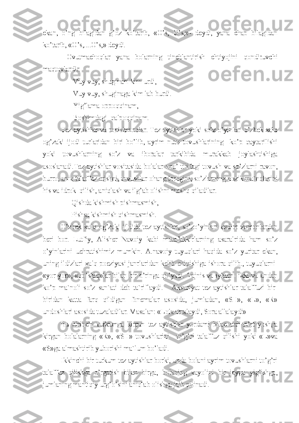 ekan,   o’ng   bilagidan   g’oz   ko’tarib,   «O’s,   O’s,»-   deydi,   yana   chap   bilagidan
ko’tarib, «O’s,....O’s,» deydi. 
  Ovutmachoqlar   yana   bolarning   tinchlantirish   ehtiyojini   qondiruvchi
maqtovlardir.
       Vuy-vuy, shuginani kim urdi,
       Vuy-vuy, shuginaga kim lab burdi.
       Yig’lama oppoqqinam,
       Boshimdagi  qalpoqqinam.
Tez aytishlar va topishmoqlar. Tez aytishlar yoki so’z o’yinlari o’zbek xalq
og’zaki   ijodi   turlaridan   biri   bo’lib,   ayrim   nutq   tovushlarining     ko’p   qaytarilishi
yoki   tovushlarning   so’z   va   iboralar   tarkibida   murakkab   joylashtishiga
asoslanadi.Tez aytishlar vositasida bolalar ona’ tilidagi tovush va so’zlarni ravon,
burro, aniq talaffuz etishni, tovushlar ohangdorligini, so’zlarning nozik ma`nolarini
his va idrok  qilish, aniqlash va ilg’ab olishni mashq qiladilar.
      Qishda kishmish pishmasmish,
      Pishsa kishmish qishmasmish. 
O’zbek   xalq   og’zaki   ijldida   tez   aytishlar,   so’zo’yinlari   qadim   zomonlardan
beri   bor.   Lutfiy,   Alisher   Navoiy   kabi   mutafakkirlarning   asaralrida   ham   so’z
o’yinlarini   uchratishimiz   mumkin.   A.navoiy   tuyuqlari   haqida   so’z   yuritar   ekan,
uning ildizlari xalq poeziyasi janrlaridan kelib chiqishiga ishora qilib., tuyuqlarni-
«yor-yor», «qo’shiq»lar bilan bir o’ringa qo’yadi. Tajnis va iyhom- ikki va undan
ko’p   ma`noli   so’z   san`ati   deb   ta`riflaydi.       Aksariyat   tez   aytishlar   talaffuzi   bir-
biridan   katta   farq   qildigan   fonemalar   asosida,   jumladan,   «SH»,   «L»,   «R»
undoshlari asosida tuzaladilar. Masalan: «Lola arralaydi, Sora allalaydi» 
Bu   birinchi   turkumga   kirgan   tez   aytishlar   yordami   bilan   uch-to’rt   yoshga
kirgan   bolalarning   «R»,   «SH»   tovushlarini     to’g’ri   talaffuz   qilishi   yoki   «L»va
«S»ga almashtirib yuborishi ma`lum bo’ladi.
Ikkinchi bir turkum tez aytishlar borki, unda bolani ayrim tovushlarni to’g’ri
talaffuz   qilishga   o’rgatish   bilan   birga,   bolaning   xayolini   bir   joyga   yig’ishga,
jumlaning mantiqiy urg’o’sini aniqlab olishga jalb qilinadi.  