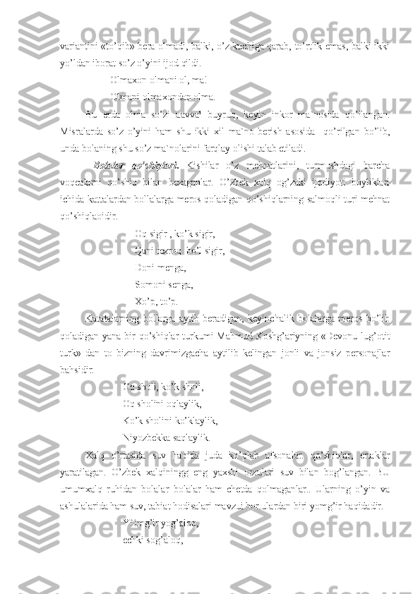 variantini «to’qib» bera olmadi, balki, o’z kuchiga qarab, to’rtlik emas, balki ikki
yo’ldan iborat so’z o’yini ijod qildi. 
          Olmaxon olmani ol, ma!
          Olmani olmaxondan olma.
Bu   erda   olma   so’zi   aavval   buyruq,   keyin   inkor   ma`nosida   qo’llangan.
Misralarda   so’z   o’yini   ham   shu   ikki   xil   ma`no   berish   asosida     qo’rilgan   bo’lib,
unda bolaning shu so’z ma`nolarini farqlay olishi talab etiladi.
  Bolalar   qo’shiqlari .   Kishilar   o’z   mehnatlarini,   turmushdagi   barcha
voqealarni   qo’shiq   bilan   bezaganlar.   O’zbek   xalq   og’zaki   ijodiyoti   boyliklari
ichida kattalardan bollalarga meros qoladigan qo’shiqlarning salmoqli turi mehnat
qo’shiqlaoidir.
                    Oq sigir , ko’k sigir, 
                    Qani tezroq  bo’l sigir,
                    Doni menga,
                    Somoni senga,
                    Xo’p, to’p.
Katatalarning   bollarga   aytib   beradigan,   keyinchalik   bolalarga   meros   bo’lib
qoladigan yana bir qo’shiqlar  turkumi Mahmud Koshg’ariyning «Devonu lug’otit
turk»   dan   to   bizning   davrimizgacha   aytilib   kelingan   jonli   va   jonsiz   personajlar
bahsidir.
               Oq sholi, ko’k sholi,
               Oq sholini oqlaylik,
               Ko’k sholini ko’klaylik,
               Niyozbekka saqlaylik.
Xalq   o’rtasida   suv   haqida   juda   ko’plab   afsonalar.   qo’shiqlar,   ertaklar
yaratilagan.   O’zbek   xalqiningg   eng   yaxshi   orzulari   suv   bilan   bog’langan.   BU
umumxalq   ruhidan   bolalar   bolalar   ham   chetda   qolmaganlar..   Ularning   o’yin   va
ashulalarida ham suv, tabiat hodisalari mavzui bor.ulardan biri yomg’ir haqidadir.
               YOmg’ir yog’aloq,
               echki sog’aloq, 