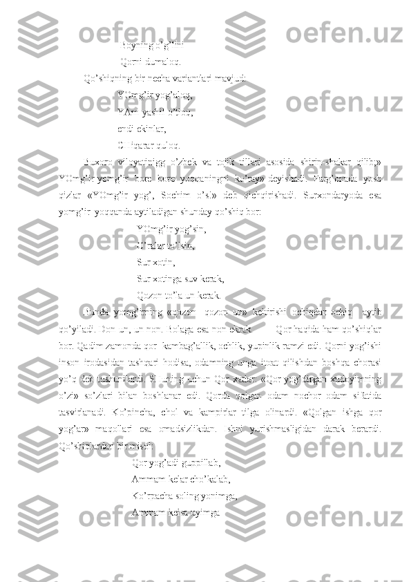                Boyning o’g’lini
               Qorni dumaloq.
Qo’shiqning bir necha variantlari mavjud:
              YOmg’ir yog’aloq,
              YAm-yashil o’tloq,
              endi ekinlar,
              CHiqarar quloq.
Buxoro   viloyatinigg   o’zbek   va   tojik   tillari   asosida   shirin-shakar   qilib;»
YOmg’ir-yomg’ir   bore   bore   yoqqaningni   ko’ray»-deyishadi.   Farg’onada   yosh
qizlar   «YOmg’ir   yog’,   Sochim   o’s!»   deb   qichqirishadi.   Surxondaryoda   esa
yomg’ir  yoqqanda aytiladigan shunday qo’shiq bor:
                      YOmg’ir yog’sin,
                      O’ralar to’lsin,
                      Sur xotin, 
                      Sur xotinga suv kerak,
                      Qozon to’la un kerak.
Bunda   yomg’irning   «qozon-   qozon   un»   keltirishi   ochiqdan-ochiq     aytib
qo’yiladi. Don-un, un-non. Bolaga esa non ekrak.        Qor haqida ham qo’shiqlar
bor. Qadim zamonda qor  kambag’allik, ochlik, yupinlik ramzi edi. Qorni yog’ishi
inson   irodasidan   tashqari   hodisa,   odamning   unga   itoat   qilishdan   boshqa   chorasi
yo’q  deb   tushunilardi.  SHuning  uchun  Qor  xatlar:   «Qor  yog’dirgan  xudoyimning
o’zi»   so’zlari   bilan   boshlanar   edi.   Qorda   qolgan   odam   nochor   odam   sifatida
tasvirlanadi.   Ko’pincha,   chol   va   kampirlar   tilga   olinardi.   «Qolgan   ishga   qor
yog’ar»   maqollari   esa   omadsizlikdan.   Ishni   yurishmasligidan   darak   berardi.
Qo’shiqlardan bir misol:
                    Qor yog’adi guppillab,
                    Ammam kelar cho’kalab,
                    Ko’rpacha soling yonimga, 
                    Ammam kelsa uyimga 