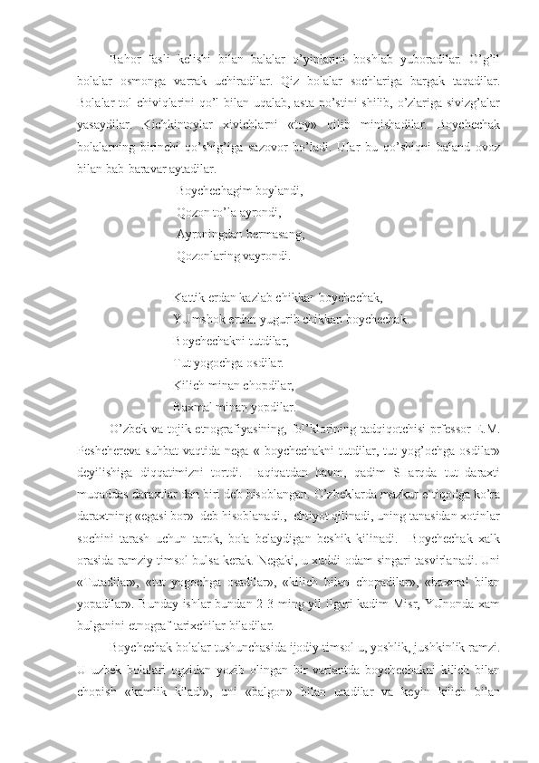 Bahor   fasli   kelishi   bilan   balalar   o’yinlarini   boshlab   yuboradilar.   O’g’il
bolalar   osmonga   varrak   uchiradilar.   Qiz   bolalar   sochlariga   bargak   taqadilar.
Bolalar tol chiviqlarini qo’l bilan uqalab, asta po’stini shilib, o’zlariga sivizg’alar
yasaydilar.   Kichkintoylar   xivichlarni   «toy»   qilib   minishadilar.   Boychechak
bolalarning   birinchi   qo’shig’iga   sazovor   bo’ladi.   Ular   bu   qo’shiqni   baland   ovoz
bilan bab-baravar aytadilar.
                     Boychechagim boylandi,
                     Qozon to’la ayrondi, 
                     Ayroningdan bermasang,
                     Qozonlaring vayrondi.     
Kattik erdan kazlab chikkan boychechak,
YUmshok erdan yugurib chikkan boychechak.
Boychechakni tutdilar,
Tut yogochga osdilar.
Kilich minan chopdilar,
Baxmal minan yopdilar.
O’zbek va tojik etnografiyasining, fol’klorining tadqiqotchisi  prfessor E.M.
Peshchereva   suhbat   vaqtida   nega   «   boychechakni   tutdilar,   tut   yog’ochga   osdilar»
deyilishiga   diqqatimizni   tortdi.   Haqiqatdan   havm,   qadim   SHarqda   tut   daraxti
muqaddas daraxtlar dan biri deb hisoblangan. O’zbeklarda mazkur e`tiqodga ko’ra
daraxtning «egasi bor»  deb hisoblanadi.,  ehtiyot qilinadi, uning tanasidan xotinlar
sochini   tarash   uchun   tarok,   bola   belaydigan   beshik   kilinadi.     Boychechak   xalk
orasida ramziy timsol bulsa kerak. Negaki, u xuddi odam singari tasvirlanadi. Uni
«Tutadilar»,   «tut   yogochga   osadilar»,   «kilich   bilan   chopadilar»,   «baxmal   bilan
yopadilar». Bunday ishlar  bundan 2-3 ming yil ilgari  kadim  Misr, YUnonda xam
bulganini etnograf tarixchilar biladilar.
Boychechak bolalar tushunchasida ijodiy timsol u, yoshlik, jushkinlik ramzi.
U   uzbek   bolalari   ogzidan   yozib   olingan   bir   variantda   boychechakni   kilich   bilan
chopish   «kamlik   kiladi»,   uni   «balgon»   bilan   uradilar   va   keyin   kilich   bilan 