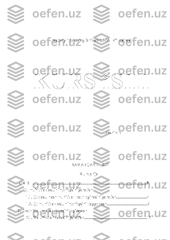 1Dasturiy injenering fanidan “TEATR”   loyihasi
KURS   ISHI
Tekshirdi:   __________________
SAMARQAND   – 2021
Mundarija 
KIRISH…..............................................................................................................3
1. Qt  muhitida dastur interfeysini yaratish
1.1. Qt dasturlash muhitida Teatr loyihasini yaratish...............................4
1.2. Qt muhitida dastur interfeysini  tayyorlash.........................................7
2. Teatr Malumotlar Bazasini loyihalash 
2.1. Malumotlar bazasini yaratish...............................................................12 