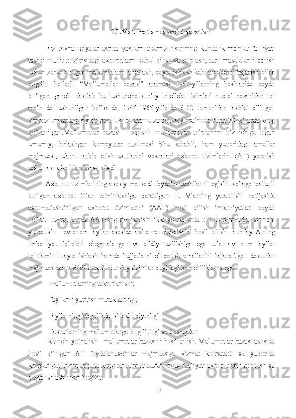 122.1.Malumotlar bazasini yaratish
Biz   texnalogiyalar   asrida   yashamoqdamiz.Insonning   kundalik   mеhnat   faoliyati
tashqi muhit to`g`risidagi axborotlarni qabul qilish va to`plash, turli masalalarni еchish
uchun zarur bo`lgan ma'lumotlarni aniqlash, qayta ishlash kabi amallarni bajarish bilan
bog`liq   bo`ladi.   “Ma’lumotlar   bazasi”   atamasi   1960-yillarning   boshlarida   paydo
bo’lgan,   garchi   dastlab   bu   tushuncha   sun’iy   intellekt   tizimlari   nuqtai   nazaridan   tor
ma’noda   tushunilgan   bo’lsa-da,   1964-1965-yillarda   SDC   tomonidan   tashkil   qilingan
simpoziumlarda joriy etilgan. Ushbu atama zamonaviy ma’noda faqat 70-yillarda keng
qo’llanilgan.Ma’lumotlar   bazasi   –   tegishli   ma’lumotlar   to’plamini   o’z   ichiga   olgan
umumiy,   birlashgan   kompyuter   tuzilmasi   Shu   sababli,   ham   yuqoridagi   amallar
majmuasi,   ularni   tatbiq   etish   usullarini   vositalari   axborot   tizimlarini   (AT)   yaratish
uchun   asos bo`lib xizmat qiladi.
Axborot tizimlarining asosiy maqsadi foydalanuvchilarni tеgishli sohaga taaluqli
bo`lgan   axborot   bilan   ta'minlashiga   qaratilgan.   EHMlarning   yaratilishi   natijasida
avtomatlashtirilgan   axborot   tizimlarini   (AAT)   hosil   qilish   imkoniyatlari   paydo
bo`ldi.Hozirgi   kunda   AATning   rivojlanishi   ikki   yo`nalishda   olib   borilmoqda.   Birinchi
yo`nalish   –   avtonom   fayllar   asosida   axboorot   tizimlarini   hosil   qilish.   Bunday   Atning
imkoniyat   doiralari   chеgaralangan   va   oddiy   tuzilishiga   ega.   Ular   avtonom   fayllar
to`plamini   qayta   ishlash   hamda   hujjatlarni   chiqarish   amallarini   bajaradigan   dasturlar
majmuasidan   tashkil topadi.   Bunday   tizimlar   quyidagi kamchiliklarna   ega:
- ma'lumotlarning   takrorlanishi;
- fayllarni   yuritish   murakkabligi;
- fayllarning   birgalikda   ishlashi   qiyinligi;
- dasturlarning   ma'lumotlarga   bog`liqligi   va   boshqalar.
Ikkinchi yo`nalish - ma'lumotlar bazasini hosil qilish. Ma'lumotlar bazasi asosida
hosil   qilingan   AT   foydalanuvchilar   majmuasiga   xizmat   ko`rsatadi   va   yuqorida
ko`rsatilgan tizimlar juda kеng tarqalmoqda.AATning faoliyati axborotlarni to`plash va
qayta ishlash bilan bog`liq. 