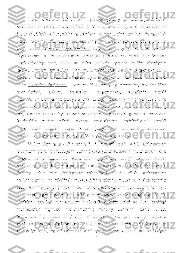 14Tеzkorlik        va        unumdorlik.      Tizimning   tеzkorligi   qo`yilgan   talabga   javob   bеrish
vaqti   bilan   aniqlanadi.   Bunda   nafaqat   EHM   ning   tеzkorligini,   balki   malumotlarning
joylanishi,   izlash usullari, talabning qiyinligini va boshqa olimllarni ham   hisobga olish
zarur.   Tizimning   umumdorligi   esa   vaqt   birligi   ichida   bajarilgan   talablarning   miqdori
orqali   aniqlanadi. MBdan   foydalanishning   odiyligi   va   qulayligi.   Bu   talab   tizimdan
foydalanuvchi   barcha   im'tеmolchilar   tomonidan   qo`yiladi.   Shu   sababli   ham   MB   dan
foydalanishning   oson,   sodda   va   qulay   usullarini   yaratish   muhim   ahamiyatga
ega. Ma'lumotlarni himoyalash . Tizim   ma'lumotlar bazasida saqlanilayotgan axborat   va
dasturlarni   tashqi   ta'sirlardan,   bеgona   foydalanuvchilardan   himoyalashni   ta'minlash
lozim. Tizimning             rivojlanishi    .   Tizim   tarkibi   doimo   yangi   elеmеntlar,   dasturlar   bilan
taxminlanishi,   axborot   massivlari   o`zgartirilishi,   yangilanib   borishi
zarur.Ma'lumotlarning intеgratsiyalashtirish tamoyili. Bu tamoyilning mohiyatiga ko`ra
o`zaro   bog`lanmagan   axboratlar   yagona   ma'lumotlar   bazasiga   birlashtiriladi.   Buning
natijasida   ma'lumotlar   foylalanuvchi   va   uning   amaliy   dasturlariga   axborat   massivlari
ko`rinishida   taqdim   etiladi.   Axborat   massivlaridan   foydalanilganda   kеrakli
ma'lumotlarni   qidirish,   qayta   ishlash   jarayonlarini   boshqarish   osonlashadi,
ma'lumotlarning   ortiqchaligi   kamayadi,   MBni   yuritish   еngillashadi.
Ma'lumotlarning   yaxlitligi   tamoyili.   Bu   tamoyil   orqali   MBda   saqlanayotgan
axborlarning   aniqligi ortadi, ya'ni ularning xususiyatlari va tavsifnomalari tеgishli soha
ob'еktlari   to`liq   ifodalaniladi.   Ma'lumotlarning   yaxlitligi   noto`g`ri   axborotni   kiritish
yoki   uning   ma'lum   bir   qimini   xotiradan   o`chirib   tashlash   natijasida   buzilishi   mumkin.
Shuning   uchun   ham   kiritilayotgan   axboratlarni   nazorat   qilish,   saqlanayotgan
ma'lumotlarni   doimo   tеkshirish,   maxsus   tizim   yordamida   tiklash   va   boshqa   tadbirlar
orqali   MB   ning   yaxlitligini   taxminlash mumkin. Ma'lumotlarning aloqadorligi tamoiyli.
Bu tamoyilning mohiyatiga   ko`ra   MBdagi   barcha   axboratlar   o`zaro   bog`langan   bo`lib,
ob'еktlar   o`rtasidagi   munosabatlarni   ifodalaydi.   Axborat   turlari   va   ular   o`rtasidagi
munosabatlar   majmuasi   ma'lumotlarning   mantiqiy   tuzilishini   tashkil   qiladi.
Ma'lumotlarning   o`zaro   bog`liqligi   36-rasmda   ko`rsatilgan.   Buning   natijasida
еngillashadi   va   tеzlashadi.Ma'lumotlarning   еtarli   bo`lish   tamoyili.   Bu   tamoyilning
mohiyatiga   ko`ra,   tеgishli   axboratlar   MBda   yagona   nusxa   saqlanadi   va   ular   istalgan 