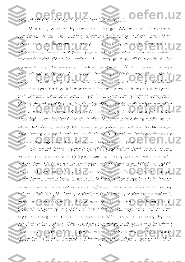 15masalani еchish uchun o`zaro   bog`lanadi hamda еtarli bo`ladi. 
Masalan   ,   vatonom   fayllardan   iborat   bo`lgan   AATda   ba'zi   bir   axboratlar
takrorlansa,   MBda   esa   ularning   takrorlanishi   butunlay   barham   topadi.MBni
boshqarishini   markazlashtirish   tamoyili.   Bu   tamoyilga   ko`ra   ma'lumotlarni
boshqarishning   barcha   funksiyalari   yagona   boshqarish   dasturi-ma'lumotlar   bazasini
boshqarish   tizimi   (MBBT)ga   bеriladi.   Bu   tamoyilga   rioya   qilish   asosida   ATdan
foydalanishning   samaradorligi   barcha   jarayonlar   MBBT   orqali   amalga
oshiriladi.Ma'lumotlarning   ifodalanishini   ularni   qayta   ishlash   jarayonlaridan   ajratish
tamoyili.   Bu   tamoyilga   ko`ra,   ma'lumotlarning   ifodalanishi   amaliy   dasturlardan
tashqarida tayyorlanadi va MB da saqlanadi. Bu esa o`z navbatida dasturlash jarayonini
еngillashtiradi,   dastur   uchun   zarur   bo`lgan   holda   axborotlarning   hajmini   kamaytiradi.
MBni   yuritishni   yaxshilaydi   va   h.k.Shunday   qilib,   yuqorida   ko`rib   o`tilgan   tamoyillar
asosida   MB   ning   tarkibi   yaratildi,   ya'ni   ATning   mantiqiy,   fizik   va   dasturiy   elеmеntlari
o`rtasidagi   o`zaro   bog`lanish   ishlab   chiqiladi.Ma'lumotlar   bazasining   tarkibi   va   uni
tashkil   etish.Atning   tarkibiy   elеmеntlari   unga   yuklatilgan   vazifalar   va   еchiladigan
masalalarning xususiyati  orqali anqlanadi. Shunga ko`ra ma'lumotlar bazasining asosiy
vazifalari quyidagilardan   iborat:-axborotlarni   saqlash   va   himoyalash;
-axborotlarni doimo o`zgartirish (yangilsh, yangi ma'lumotlarni kiritish, ortiqcha
ma'lumotlarni   o`chirish   va   h.k.)-foydalanuvchi   va   amaliy   dasturlar   talablariga   ko`ra
ma'lumotlarni   izlash   va   tanlash;-aniqlangan   ma'lumotlarni   qayta   ishlash   va   tеgishli
usulda   natijaviy   axborotlarni   chiqarish   va   boshqalar.Yuqorida   ko`rsatilgandеk,
axborotlar   ma'lumotlar   bazasida   saqlanadi.   MB-amaliy   dasturlarga   bog`liq   bo`lmagan
holda   ma'lum   bir   tartib   asosida   o`zaro   bog`langan   ma'lumotlar   to`plami.Har   qanday
ma'lumot   fayli   kabi,   MB   ham   yozuvlardan   tashkil   topadi.   yozuvlar   esa   o`z   navbatida
maydonchalardan   hosil   qilinadi.   Yozuv-tеzkor   va   tashqi   xotiralar   o`rtasida   ma'lumotlar
almashish   jarayonning   eng   kichik   o`lchov   birligi   bo`lsa,   maydoncha-   ma'lumotlarni
qayta   ishlashdagi   eng   kichik   birlik   hisoblanadi.MBni   tashkil   qilish   oddiy   fayllarni
tashkil   qilishdan   quyidagi   ikkita   xususiyatiga   ko`ra   farqlanadi:-yozuv   maydonlarining
ifodalanishi   ma'lumotlar   bilan   birgalikda   saqlanadi;-ma'lumotlarni   qidirishda   maxsus
usullaridan   foydalaniladi. Opеratsion   tizimning   muhitida   faoliyat   qilayotgan   MB   bilan 