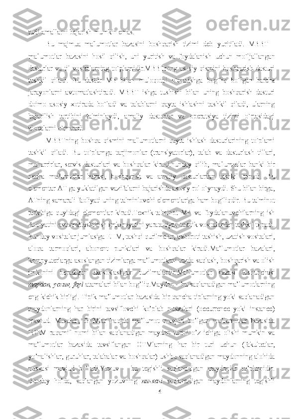 16turli   amallarni   bajarish   mumkin emas. 
Bu   majmua   ma'lumotlar   bazasini   boshqarish   tizimi   dеb   yuritiladi.   MBBT   -
ma'lumotlar   bazasini   hosil   qilish,   uni   yuritish   va   foydalanish   uchun   mo`ljallangan
dasturlar   va   til   vositalarning   to`plamidir.MBBTning   asosiy   qismini   boshqarish   dasturi
tashkil   qiladi.   Bu   dastur   MB   bilan   muloqotni   o`rnatishga   bog`liq   bo`lgan   barcha
jarayonlarni   avtomatlashtiradi.   MBBT   ishga   tushishi   bilan   uning   boshqarish   dasturi
doimo   asosiy   xotirada   bo`ladi   va   talablarni   qayta   ishlashni   tashkil   qiladi,   ularning
bajarilish   tartibini   ta'minlaydi,   amaliy   dasturlar   va   opеratsiya   tizimi   o`rtasidagi
aloqalarni o`rnatadi. 
MBBTning   boshqa   qismini   ma'lumotlarni   qayta   ishlash   dasturlarining   to`plami
tashkil   qiladi.   Bu   to`plamga   tarjimonlar   (translyatorlar),   talab   va   dasturlash   tillari,
muharrirlar,   sеrvis   dasturlari   va   boshqalar   kiradi.hunday   qilib,   ma'lumotlar   banki   bir
nеcha   ma'lumotlar   bazasi,   boshqarish   va   amaliy   dasturlardan   tashkil   topadi.   Bu
elеmеntar   AT   ga   yuklatilgan   vazifalarni   bajarishda   asosiy   rol   o`ynaydi.   Shu   bilan   birga,
ATning   samarali   faoliyati   uning   ta'minlovchi   elеmеntlariga   ham   bog`liqdir.   Bu ta'minot
tarkibiga   quyidagi   elеmеntlar   kiradi.Tеxnik-ta'minot   MB   va   foydalanuvchilarning   ish
faoliyatini   avtomatlashtirish   imkoniyatini yaratadigan tеxnik vositalardan tashkil topadi.
Bunday vositalar jumlasiga   EHM, tashqi qurilmalar, axboroti tashish, uzatish vositalari,
aloqa   tarmoqlari,   abonеnt   punktlari   va   boshqalar   kiradi.Ma’lumotlar   bazalari,
kompyuterlarga asoslangan tizimlarga ma’lumotlarni tezda   saqlash,   boshqarish va   olish
imkonini   beradigan   ixtisoslashgan   tuzilmalardir.Ma’lumotlar   bazasi   tushunchasi
maydon,   yozuv,   fayl   atamalari   bilan   bog’liq.Maydon – bu saqlanadigan ma’lumotlarning
eng kichik birligi. Tipik ma’lumotlar   bazasida bir qancha tiplarning yoki saqlanadigan
maydonlarning   har   birini   tavsiflovchi   ko’plab   nusxalari   (occurrence   yoki   instance)
mavjud.   Masalan,   OTMlar   haqida   ma’lumot   mavjud   bo’lgan   ma’lumotlar   bazasida
"OTM   raqami"   nomi   bilan   saqlanadigan   maydon   turini   o’z   ichiga   olishi   mumkin   va
ma’lumotlar   bazasida   tavsiflangan   OTMlarning   har   bir   turi   uchun   (fakultetlar,
yo’nalishlar,   guruhlar,   talabalar   va   boshqalar)   ushbu   saqlanadigan   maydonning alohida
nusxasi   mavjud   bo’ladi.Yozuv   –   bu   tegishli   saqlanadigan   maydonlar   to’plamidir.
Bunday   holda,   saqlangan   yozuvning   nusxasi   saqlanadigan   maydonlarning   tegishli 