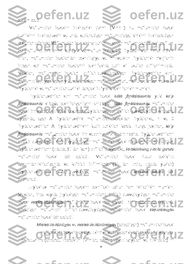 18taqdim   etadi.  
Ma’lumotlar   bazasini   boshqarish   tizimi   (MBBT)   bu   ma’lumotlar   bazasi
tuzilishini   boshqaruvchi   va   unda   saqlanadigan   ma’lumotlarga   kirishni   boshqaradigan
dasturlar   to’plami.Ma’lumotlar   bazasining   turlari.   Har   bir   ma’lumotlar   bazasi   ma’lum
bir   ma’lumot   to’plamini   saqlaydi   va   ma’lum   maqsadda   foydalaniladi.   Yillar   o’tishi
bilan,   ma’lumotlar   bazalaridan   texnologiya   va   innovatsion   foydalanish   rivojlanib
borgan   sari   ma’lumotlar   bazalarini   tasniflashda   turli   xil   usullar   qo’llanilmoqda.
Masalan,   ma’lumotlar   bazalari   qo’llab-quvvatlanadigan   foydalanuvchilar   soni,
ma’lumotlar   joylashgan   joyda,   saqlanadigan ma’lumotlar turi, ma’lumotlardan maqsadli
foydalanish va ma’lumotlar   tuzilish   darajasi   bo’yicha   tasniflanishi mumkin.
Foydalanuvchilar   soni   ma’lumotlar   bazasi   bitta   foydalanuvchi   yoki   ko’p
foydalanuvchi   sifatida   tasniflanganligini   aniqlaydi.   Bitta   foydalanuvchi   ma’lumotlar
bazasi   bir   vaqtning   o’zida   faqat   bitta   foydalanuvchini   qo’llab-quvvatlaydi.   Boshqacha
aytganda,   agar   A   foydalanuvchisi   ma’lumotlar   bazasidan   foydalansa,   B   va   C
foydalanuvchilari   A   foydalanuvchisini   kutib   turishlari   kerak.   Bunga   javoban,   ko’p
foydalanuvchi   ma’lumotlar   bazasi   bir   vaqtning   o’zida   bir   nechta   foydalanuvchilarni
qo’llab-quvvatlaydi. Ko’p foydalanuvchi  ma’lumotlar  bazasi  nisbatan kam  miqdordagi
foydalanuvchilarni (odatda 50 dan kam) qo’llab-quvvatlasa,   tashkilotning ishchi guruhi
ma’lumotlar   bazasi   deb   ataladi.   Ma’lumotlar   bazasi   butun   tashkilot
tomonidan.ishlatilganda   va   ko’plab   bo’limlarda   (50   dan   ortiq,   odatda   yuzlab)
foydalanuvchilarni   qo’llab-quvvatlasa,   ma’lumotlar   bazasi   korxona   bazasi   deb
nomlanadi.
Joylashuv   ma’lumotlar   bazasini   tasniflash   uchun   ham   ishlatilishi   mumkin.
Masalan,   bitta   saytda   joylashgan   ma’lumotlarni   qo’llab-quvvatlaydigan   ma’lumotlar
bazasi   markazlashtirilgan   ma’lumotlar   bazasi   deb   ataladi.   Bir   nechta   turli   saytlarda
tarqatilgan   ma’lumotni   qo’llab-quvvatlaydigan   ma’lumotlar   bazasi   taqsimlangan
ma’lumotlar   bazasi   deb   ataladi.
Markazlashtirilgan   va   markazlashtirilmagan   (tarqatilgan)   ma’lumotlar   bazasi
ma’lumotlar   bazasini   amalga   oshirish   va   boshqarish   uchun   aniq   belgilangan
infratuzilma   (apparat,   operatsion   tizimlar,   tarmoq   texnologiyalari   va   boshqalar)   ni 