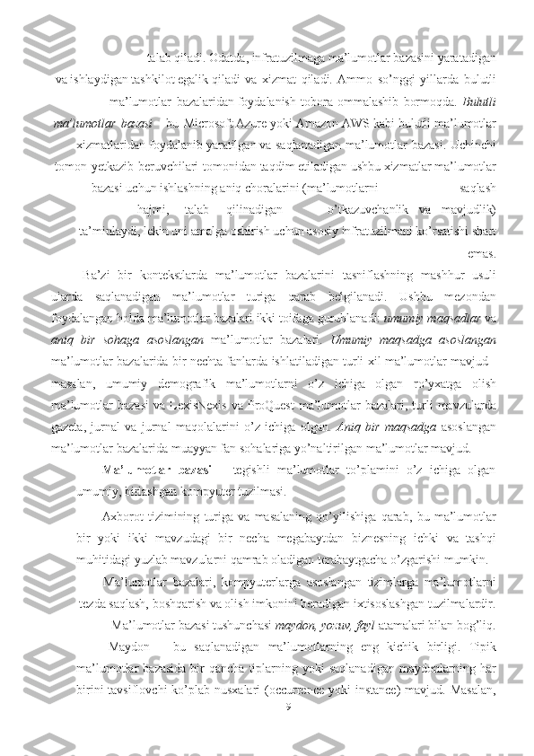 19talab   qiladi.   Odatda, infratuzilmaga ma’lumotlar bazasini yaratadigan
va ishlaydigan tashkilot egalik   qiladi   va   xizmat   qiladi.   Ammo   so’nggi   yillarda   bulutli
ma’lumotlar   bazalaridan   foydalanish   tobora   ommalashib   bormoqda.   Bulutli
ma’lumotlar   bazasi   -   bu   Microsoft   Azure   yoki   Amazon   AWS   kabi   bulutli   ma’lumotlar
xizmatlaridan   foydalanib   yaratilgan   va   saqlanadigan   ma’lumotlar   bazasi.   Uchinchi
tomon   yetkazib   beruvchilari   tomonidan   taqdim   etiladigan   ushbu   xizmatlar   ma’lumotlar
bazasi   uchun   ishlashning   aniq   choralarini   (ma’lumotlarni saqlash
hajmi, talab qilinadigan o’tkazuvchanlik va mavjudlik)
ta’minlaydi,   lekin   uni   amalga   oshirish   uchun   asosiy   infratuzilmani   ko’rsatishi   shart
emas.
Ba’zi   bir   kontekstlarda   ma’lumotlar   bazalarini   tasniflashning   mashhur   usuli
ularda   saqlanadigan   ma’lumotlar   turiga   qarab   belgilanadi.   Ushbu   mezondan
foydalangan holda   ma’lumotlar bazalari ikki toifaga guruhlanadi:  umumiy maqsadlar  va
aniq   bir   sohaga   asoslangan   ma’lumotlar   bazalari.   Umumiy   maqsadga   asoslangan
ma’lumotlar   bazalarida   bir   nechta   fanlarda   ishlatiladigan   turli   xil   ma’lumotlar   mavjud   -
masalan,   umumiy   demografik   ma’lumotlarni   o’z   ichiga   olgan   ro’yxatga   olish
ma’lumotlar   bazasi   va   LexisNexis  va ProQuest  ma’lumotlar  bazalari, turli  mavzularda
gazeta,   jurnal   va   jurnal   maqolalarini   o’z   ichiga   olgan.   Aniq   bir   maqsadga   asoslangan
ma’lumotlar bazalarida   muayyan fan   sohalariga   yo’naltirilgan   ma’lumotlar   mavjud.
Ma’lumotlar   bazasi   –   tegishli   ma’lumotlar   to’plamini   o’z   ichiga   olgan
umumiy,   birlashgan   kompyuter tuzilmasi.
Axborot   tizimining   turiga   va   masalaning   qo’yilishiga   qarab,   bu   ma’lumotlar
bir   yoki   ikki   mavzudagi   bir   necha   megabaytdan   biznesning   ichki   va   tashqi
muhitidagi   yuzlab mavzularni   qamrab oladigan   terabaytgacha   o’zgarishi mumkin.
Ma’lumotlar   bazalari,   kompyuterlarga   asoslangan   tizimlarga   ma’lumotlarni
tezda saqlash, boshqarish va olish imkonini beradigan ixtisoslashgan tuzilmalardir.
Ma’lumotlar   bazasi tushunchasi   maydon,   yozuv,   fayl   atamalari   bilan   bog’liq.
Maydon   –   bu   saqlanadigan   ma’lumotlarning   eng   kichik   birligi.   Tipik
ma’lumotlar   bazasida   bir  qancha   tiplarning  yoki  saqlanadigan  maydonlarning  har
birini  tavsiflovchi  ko’plab nusxalari  (occurrence  yoki  instance)  mavjud. Masalan, 