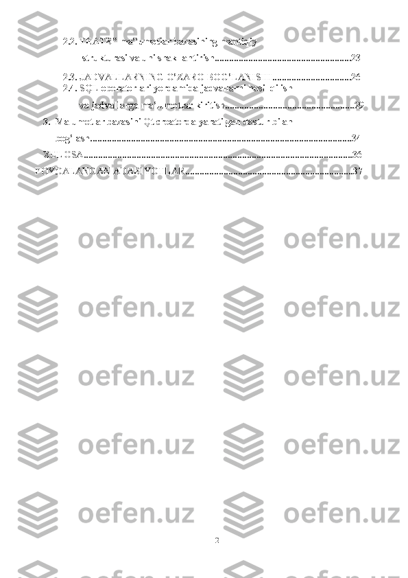 22.2. TEATR” ma’lumotlar bazasining mantiqiy
 strukturasi va uni shakllantirish.........................................................23
2.3. JADVALLARNING   O’ZARO   BOG’LANISHI.................................26
2.4. SQL operatorlari yordamida jadvallarni hosil qilish 
va   jadvallarga   ma’lumotlar   kiritish......................................................29
3. Malumotlar bazasini Qt creatorda yaratilgan dastur bilan 
bog’lash.............................................................................................................34
XULOSA ................................................................................................................ 36
FOYDALANGAN ADABIYOTLAR......................................................................3 7 