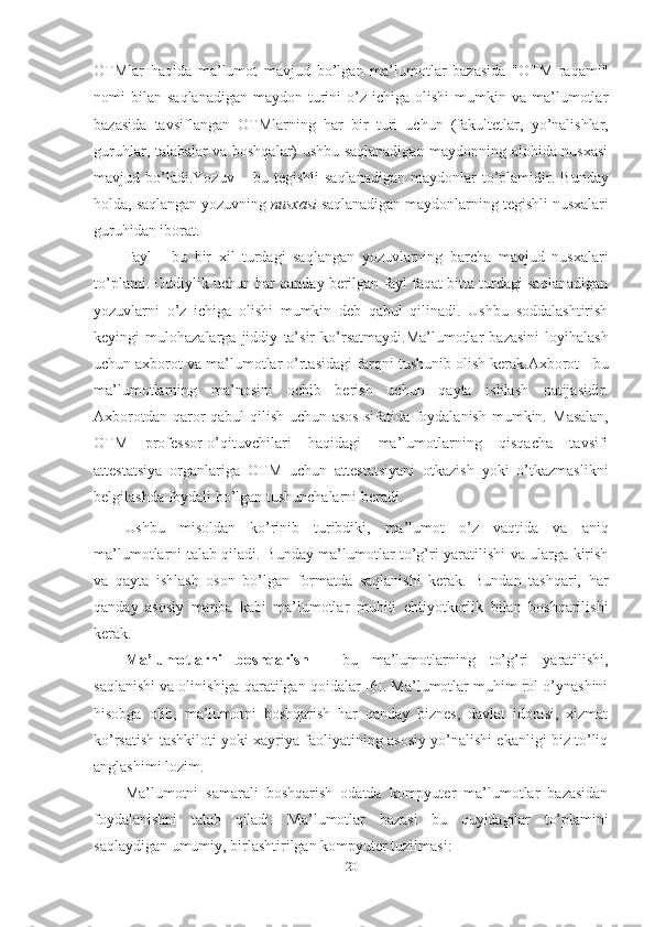 20OTMlar   haqida   ma’lumot   mavjud   bo’lgan   ma’lumotlar   bazasida   "OTM   raqami"
nomi   bilan   saqlanadigan   maydon  turini  o’z  ichiga  olishi  mumkin  va  ma’lumotlar
bazasida   tavsiflangan   OTMlarning   har   bir   turi   uchun   (fakultetlar,   yo’nalishlar,
guruhlar, talabalar va boshqalar) ushbu saqlanadigan maydonning alohida nusxasi
mavjud   bo’ladi.Yozuv   –   bu   tegishli   saqlanadigan   maydonlar   to’plamidir.   Bunday
holda,   saqlangan   yozuvning   nusxasi   saqlanadigan   maydonlarning   tegishli   nusxalari
guruhidan iborat.
Fayl   -   bu   bir   xil   turdagi   saqlangan   yozuvlarning   barcha   mavjud   nusxalari
to’plami. Oddiylik uchun har qanday berilgan fayl faqat bitta turdagi saqlanadigan
yozuvlarni   o’z   ichiga   olishi   mumkin   deb   qabul   qilinadi.   Ushbu   soddalashtirish
keyingi   mulohazalarga   jiddiy   ta’sir   ko’rsatmaydi.Ma’lumotlar   bazasini   loyihalash
uchun axborot va ma’lumotlar o’rtasidagi   farqni   tushunib   olish   kerak.Axborot - bu
ma’lumotlarning   ma’nosini   ochib   berish   uchun   qayta   ishlash   natijasidir.
Axborotdan qaror qabul qilish uchun asos  sifatida foydalanish mumkin.   Masalan,
OTM   professor-o’qituvchilari   haqidagi   ma’lumotlarning   qisqacha   tavsifi
attestatsiya   organlariga   OTM   uchun   attestatsiyani   otkazish   yoki   o’tkazmaslikni
belgilashda   foydali   bo’lgan tushunchalarni   beradi.
Ushbu   misoldan   ko’rinib   turibdiki,   ma’lumot   o’z   vaqtida   va   aniq
ma’lumotlarni   talab   qiladi.   Bunday   ma’lumotlar   to’g’ri   yaratilishi   va   ularga   kirish
va   qayta   ishlash   oson   bo’lgan   formatda   saqlanishi   kerak.   Bundan   tashqari,   har
qanday   asosiy   manba   kabi   ma’lumotlar   muhiti   ehtiyotkorlik   bilan   boshqarilishi
kerak.
Ma’lumotlarni   boshqarish   -   bu   ma’lumotlarning   to’g’ri   yaratilishi,
saqlanishi   va olinishiga qaratilgan qoidalar [6]. Ma’lumotlar muhim rol o’ynashini
hisobga   olib,   ma’lumotni   boshqarish   har   qanday   biznes,   davlat   idorasi,   xizmat
ko’rsatish   tashkiloti yoki xayriya faoliyatining asosiy yo’nalishi ekanligi biz to’liq
anglashimi   lozim.
Ma’lumotni   samarali   boshqarish   odatda   kompyuter   ma’lumotlar   bazasidan
foydalanishni   talab   qiladi.   Ma’lumotlar   bazasi   bu   quyidagilar   to’plamini
saqlaydigan umumiy, birlashtirilgan   kompyuter tuzilmasi: 