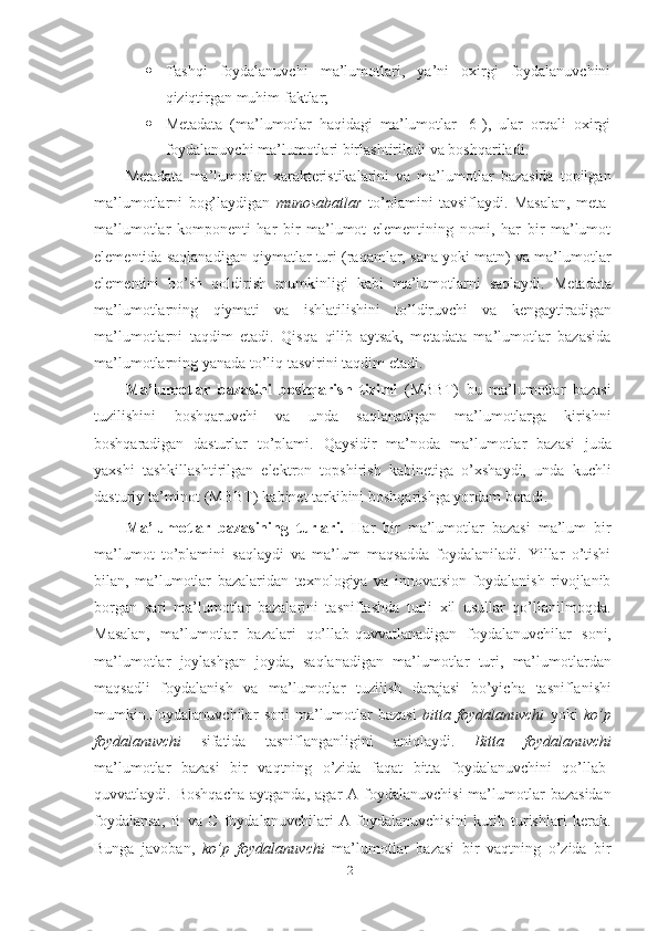 21 Tashqi   foydalanuvchi   ma’lumotlari,   ya’ni   oxirgi   foydalanuvchini
qiziqtirgan muhim   faktlar;
 Metadata   (ma’lumotlar   haqidagi   ma’lumotlar   [6]),   ular   orqali   oxirgi
foydalanuvchi   ma’lumotlari   birlashtiriladi   va   boshqariladi.
Metadata   ma’lumotlar   xarakteristikalarini   va   ma’lumotlar   bazasida   topilgan
ma’lumotlarni   bog’laydigan   munosabatlar   to’plamini   tavsiflaydi.   Masalan,   meta-
ma’lumotlar   komponenti   har   bir   ma’lumot   elementining   nomi,   har   bir   ma’lumot
elementida saqlanadigan qiymatlar turi (raqamlar, sana yoki matn) va ma’lumotlar
elementini   bo’sh   qoldirish   mumkinligi   kabi   ma’lumotlarni   saqlaydi.   Metadata
ma’lumotlarning   qiymati   va   ishlatilishini   to’ldiruvchi   va   kengaytiradigan
ma’lumotlarni   taqdim   etadi.   Qisqa   qilib   aytsak,   metadata   ma’lumotlar   bazasida
ma’lumotlarning yanada   to’liq tasvirini   taqdim   etadi.
Ma’lumotlar   bazasini   boshqarish   tizimi   (MBBT)   bu   ma’lumotlar   bazasi
tuzilishini   boshqaruvchi   va   unda   saqlanadigan   ma’lumotlarga   kirishni
boshqaradigan   dasturlar   to’plami.   Qaysidir   ma’noda   ma’lumotlar   bazasi   juda
yaxshi   tashkillashtirilgan   elektron   topshirish   kabinetiga   o’xshaydi,   unda   kuchli
dasturiy   ta’minot (MBBT)   kabinet tarkibini   boshqarishga   yordam   beradi.
Ma’lumotlar   bazasining   turlari.   Har   bir   ma’lumotlar   bazasi   ma’lum   bir
ma’lumot   to’plamini   saqlaydi   va   ma’lum   maqsadda   foydalaniladi.   Yillar   o’tishi
bilan,   ma’lumotlar   bazalaridan   texnologiya   va   innovatsion   foydalanish   rivojlanib
borgan   sari   ma’lumotlar   bazalarini   tasniflashda   turli   xil   usullar   qo’llanilmoqda.
Masalan,   ma’lumotlar   bazalari   qo’llab-quvvatlanadigan   foydalanuvchilar   soni,
ma’lumotlar   joylashgan   joyda,   saqlanadigan   ma’lumotlar   turi,   ma’lumotlardan
maqsadli   foydalanish   va   ma’lumotlar   tuzilish   darajasi   bo’yicha   tasniflanishi
mumkin.Foydalanuvchilar   soni   ma’lumotlar   bazasi   bitta   foydalanuvchi   yoki   ko’p
foydalanuvchi   sifatida   tasniflanganligini   aniqlaydi.   Bitta   foydalanuvchi
ma’lumotlar   bazasi   bir   vaqtning   o’zida   faqat   bitta   foydalanuvchini   qo’llab-
quvvatlaydi.   Boshqacha   aytganda,  agar  A  foydalanuvchisi  ma’lumotlar  bazasidan
foydalansa,   B   va   C   foydalanuvchilari   A   foydalanuvchisini   kutib   turishlari   kerak.
Bunga   javoban,   ko’p   foydalanuvchi   ma’lumotlar   bazasi   bir   vaqtning   o’zida   bir 