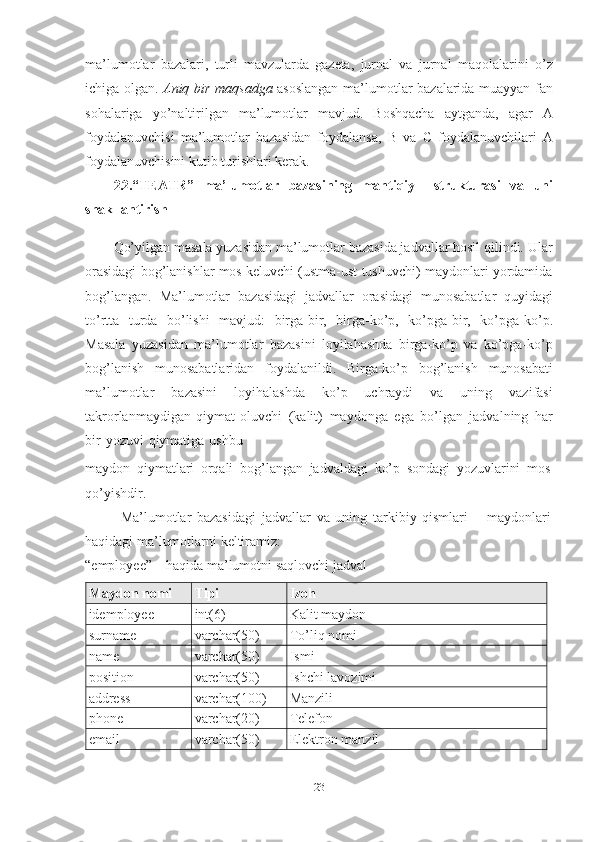 23ma’lumotlar   bazalari,   turli   mavzularda   gazeta,   jurnal   va   jurnal   maqolalarini   o’z
ichiga   olgan.   Aniq   bir   maqsadga   asoslangan   ma’lumotlar   bazalarida   muayyan   fan
sohalariga   yo’naltirilgan   ma’lumotlar   mavjud.   Boshqacha   aytganda,   agar   A
foydalanuvchisi   ma’lumotlar   bazasidan   foydalansa,   B   va   C   foydalanuvchilari   A
foydalanuvchisini kutib turishlari kerak. 
2.2. “TEATR”   ma’lumotlar   bazasining   mantiqiy     strukturasi   va   uni
shakllantirish
Qo’yilgan masala yuzasidan ma’lumotlar bazasida jadvallar hosil qilindi. Ular
orasidagi bog’lanishlar mos keluvchi (ustma-ust tushuvchi) maydonlari yordamida
bog’langan.   Ma’lumotlar   bazasidagi   jadvallar   orasidagi   munosabatlar   quyidagi
to’rtta   turda   bo’lishi   mavjud:   birga-bir,   birga-ko’p,   ko’pga-bir,   ko’pga-ko’p.
Masala   yuzasidan   ma’lumotlar   bazasini   loyilahashda   birga-ko’p   va   ko’pga-ko’p
bog’lanish   munosabatlaridan   foydalanildi.   Birga-ko’p   bog’lanish   munosabati
ma’lumotlar   bazasini   loyihalashda   ko’p   uchraydi   va   uning   vazifasi
takrorlanmaydigan   qiymat   oluvchi   (kalit)   maydonga   ega   bo’lgan   jadvalning   har
bir   yozuvi   qiymatiga   ushbu
maydon   qiymatlari   orqali   bog’langan   jadvaldagi   ko’p   sondagi   yozuvlarini   mos  
qo’yishdir.
Ma’lumotlar   bazasidagi   jadvallar   va   uning   tarkibiy   qismlari   –   maydonlari  
haqidagi ma’lumotlarni   keltiramiz:
“employee”   –   haqida   ma’lumotni   saqlovchi   jadval
Maydon   nomi Tipi Izoh
idemployee int(6) Kalit   maydon
surname varchar(50) To’liq   nomi
name varchar(50) Ismi
position varchar(50) Ishchi   lavozimi
address varchar(100) Manzili
phone varchar(20) Telefon
email varchar(50) Elektron   manzil 