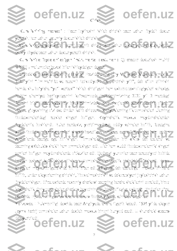 3Kirish
    Kurs   ishining   maqsadi   :   Teatr   loyihasini   ishlab   chiqish   teatr   uchun   foydali   dastur
yaratish.Tatr uchun umumiy dastur ishlab chiqish.
    Kurs   ishining   obyekti   :   Teatrni   organib   chiqib   teatr   uchun   dastur   yaratish.Kurs   ishida
asosiy obyekt teatr uchun dastur yaratib chiqish.
    Kurs   ishida   foydalaniladigan   instrumantal   dasturlar   :   Qt   creator   dasturlash   muhiti
MYSQL malumotlar bazasi bilan ishlaydaigan dastur.  
     O‘zbekiston Respublikasining Hozirgi Prezidentining Oliy Majlisiga   Murojaatnomasida
2020   yilni   “Ilm-ma’rifat   va   raqamli   iqtisodiyotni   rivojlantirish   yili”,   deb   e’lon   qilinishi
hamda shu bo‘yicha “yo‘l  xaritasi” ishlab chiqilgani ham axborot texnologiyalari  sohasiga
muhim   ahamiyat   berilayotganini   ko‘rsatmoqda.Prezidentimizning   2020   yil   2   martdagi
farmoni   bilan   Teatr,   xuddi   biz   biladiganimizdek,   uzoq   rivojlanish   tarixini   kechib   o’tgan.
Drama g’oyasining o’zi esa dindan kelib chiqqan.     Xitoyliklarning ilk tomoshalari ularning
ibodatxonalaridagi   raqslar   singari   bo’lgan.   Keyinchalik   maxsus   maydonchalardan
foydalanila   boshlandi.   Bular   pardasiz,   yoritilmaydigan   oddiy   sahnalar   bo’lib,   faqatgina
xuddi   ibodatxonalarning   tomlari   singari   bezatilgan   tomlarga   ega   edi.Yaponlar   ham   qadim
zamonlarda   teatrga   ega   bo’lishgan.   Tomoshalar   turlaridan   biri   «No»   deb   atalardi   va
teatrning «Kabuki» shakli ham ommalashgan edi. Ular ham xuddi ibodatxonalarniki singari
tomlari   bo’lgan   maydonchalarda   o’tkazilar   edi.   Qadimgi   yunonlar   teatr   taraqqiyoti   bobida
haddan   tashqari   ko’p   ishlar   qilishgan.   Tomoshabinlar   tepalik   nishabida   o’tishardi.   Pyesa
voqealari   maysazor   gardishda   bo’lib   o’tar   edi.   «Skene»   deb   ataladigan   maxsus   binocha
bo’lib, undan aktyorlarning chiqishi, libos almashtirishi va dekoratsiyani joylashtirish uchun
foydalanishgan. O’rta asrlarda nasroniy cherkovi teatrning barcha shakllarini qoraladi, biroq
keyinchalik diniy tomoshalar cherkov hayotining muhim bo’lagiga aylandi. Dindorlar o’rta
asarlarda Injildan olingan lavhalarni cherkov ibodati sifatida sahnalashtirganlar.
Yelizaveta   I   hukmronligi   davrida   teatr   Angliyada   ancha   ilgarib   ketadi.   1576   yilda   aktyor
Jeyms   Berbij   tomoshalar   uchun   dastlab   maxsus   binoni   bunyod   etadi.   U   shunchaki   «teatr»
deb yuritiladi. 