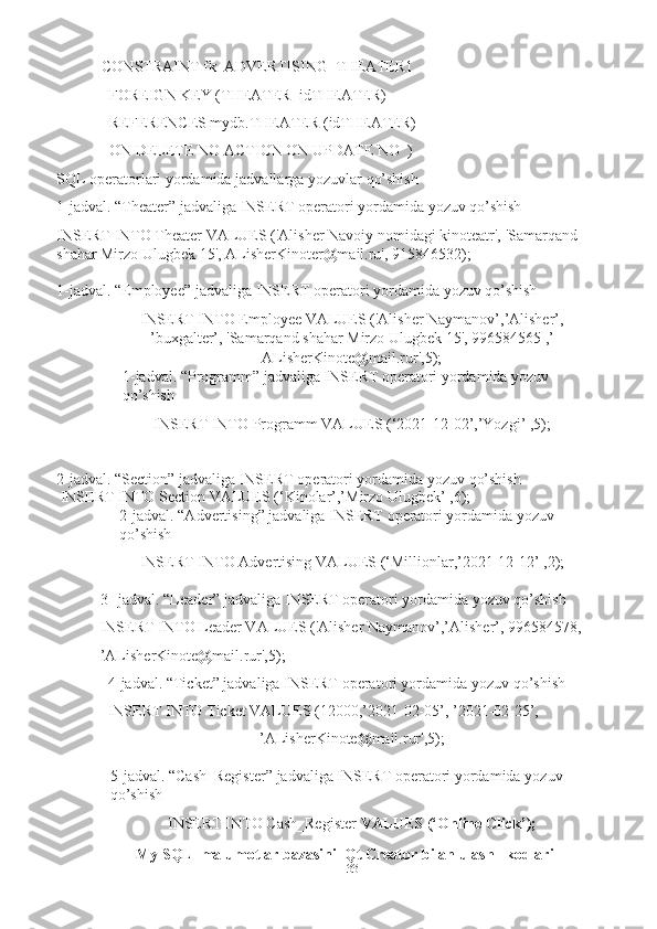 33CONSTRAINT fk_ADVERTISING_THEATER1  
FOREIGN KEY (THEATER_idTHEATER)  
REFERENCES mydb.THEATER (idTHEATER)  
ON   DELETE   NO ACTION ON   UPDATE   NO  )
SQL   operatorlari   yordamida   jadvallarga   yozuvlar   qo’shish
1-jadval.   “Theater”   jadvaliga   INSERT   operatori   yordamida   yozuv   qo’shish
INSERT INTO Theater VALUES ('Alisher Navoiy nomidagi kinoteatr',   'Samarqand 
shahar Mirzo Ulugbek 15', ALisherKinoter@mail.ru',   915846532);
1-jadval.   “Employee”   jadvaliga   INSERT   operatori   yordamida   yozuv   qo’shish
INSERT INTO Employee VALUES ('Alisher Naymanov’,’Alisher’,
’buxgalter’, 'Samarqand shahar Mirzo Ulugbek 15', 996584565 ,’
ALisherKinote@mail.rur',5);
1- jadval. “Programm” jadvaliga INSERT operatori yordamida yozuv  
qo’shish
INSERT   INTO   Programm   VALUES   (‘2021-12-02’,’Yozgi’   ,5);
2-jadval.   “Section”   jadvaliga   INSERT   operatori   yordamida   yozuv   qo’shish
 INSERT   INTO   Section   VALUES   (‘Kinolar’,’Mirzo   Ulugbek’   ,6);
2- jadval. “Advertising” jadvaliga INSERT operatori yordamida yozuv  
qo’shish
INSERT   INTO   Advertising   VALUES   (‘Millionlar,’2021-12-12’   ,2);
3- jadval. “Leader” jadvaliga INSERT operatori yordamida yozuv qo’shish  
INSERT INTO Leader VALUES ('Alisher Naymanov’,’Alisher’, 996584578,  
’ALisherKinote@mail.rur',5);
4- jadval. “Ticket” jadvaliga INSERT operatori yordamida yozuv qo’shish  
INSERT   INTO   Ticket   VALUES   (12000,’2021-02-05’,   ’2021-02-25’,
’ALisherKinote@mail.rur',5);
5- jadval.   “Cash_Register”   jadvaliga   INSERT   operatori   yordamida   yozuv  
qo’shish
INSERT   INTO   Cash_Register   VALUES   (‘Online   Click’);
 My SQL  malumotlar bazasini  Qt Creator bilan ulash   kodlari     