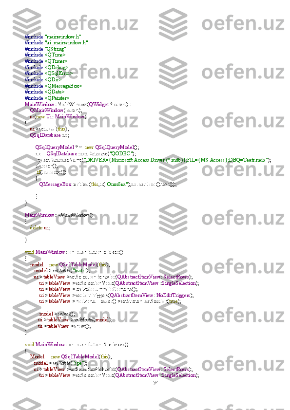 34#include   "mainwindow.h"
#include   "ui_mainwindow.h"
#include   "QString"
#include   <QTime>
#include   <QTimer>
#include   <QDebug>
#include   <QSqlError>
#include   <QDir>
#include   <QMessageBox>
#include   <QDate>
#include   <QPainter>
MainWindow ::MainWindow( QWidget   *parent)   :
     QMainWindow (parent),
     ui ( new   Ui :: MainWindow )
{
     ui ->setupUi( this );
     QSqlDatabase   db;
         QSqlQueryModel   *m= new   QSqlQueryModel ();
         db   =   QSqlDatabase ::addDatabase( "QODBC" );
          db.setDatabaseName( "DRIVER={Microsoft   Access   Driver   (*.mdb)};FIL={MS   Access};DBQ=Teatr.mdb" );
         db.open();
          if (!db.open())
         {
            QMessageBox ::critical( this ,tr( " Ошибка " ),db.lastError().text());
         }
}
MainWindow ::~ MainWindow ()
{
     delete   ui ;
}
void   MainWindow ::on_pushButton_clicked()
{
     model   =   new   QSqlTableModel ( this );
        model -> setTable ( "teatr" );
        ui -> tableView ->setSelectionBehavior( QAbstractItemView :: SelectRows );
            ui -> tableView ->setSelectionMode( QAbstractItemView :: SingleSelection );
            ui -> tableView ->resizeColumnsToContents();
            ui -> tableView ->setEditTriggers( QAbstractItemView :: NoEditTriggers );
            ui -> tableView ->horizontalHeader()->setStretchLastSection( true );
            model -> select ();
           ui -> tableView -> setModel ( model );
           ui -> tableView ->show();
}
void   MainWindow ::on_pushButton_5_clicked()
{
     Model    =   new   QSqlTableModel ( this );
        model -> setTable ( “spe" );
        ui -> tableView ->setSelectionBehavior( QAbstractItemView :: SelectRows );
            ui -> tableView ->setSelectionMode( QAbstractItemView :: SingleSelection ); 