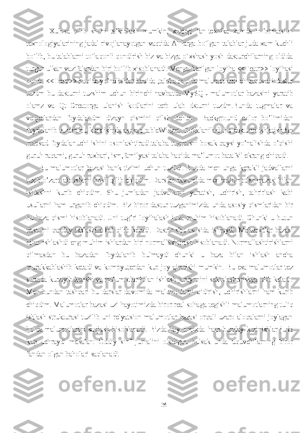 36            Xulosa   qilib   shuni   ta’kidlash   mumkin,   xozirgi   fan-texnika   xamda   informatsion
texnologiyalarining jadal rivojlanayotgan vaqtida ATlarga bo`lgan talablar juda xam kuchli
bo`lib, bu talablarni to`laqonli qondirish biz va bizga o`xshash yosh dasturchilarning oldida
turgan ulkan vazifalardan biri bo`lib xisoblanadi. Menga berilgan loyiha <<Teatr>> loyihasi
bunda <<Teatr>> haqida yo’nalishlar haqida ,talaba haqida malumotlarni chiqaruvchi dastur
tuzdm   bu   dasturni   tuzshim   uchun   birinchi   navbatda   MySQL   malumotlar   bazasini   yaratib
olamz   va   Qt   Creatorga   ulanish   kodlarini   terb   ulab   dsturni   tuzdm.Bunda   tugmalar   va
vedjetlardan   foydalandm   dizayn   qismini   qilsh   uchun     Background   color   bo’limidan
foydalanib tuzdm.Bu kurs ishida asosan tableWidget  fofdalaniladi.Bu dasturni ishlatishdan
maqsad foydalanuchi ishini  osonlashtiradi.talaba  tugmasni  bosak qaysi  yo’nalishda  o’qishi
guruh raqami, guruh raxbari, ism,familyasi talaba haqida ma’lumot batafsil ekrang chiqadi.
          Bu   malumotlar   bazasi   bank   tizimi   uchun   tuzildi.   Bunda   men   unga   kerakli   jadvallarni
tuzib o’zaro aloqalarni hosil qilib chiqdim. Darslar davomida men malumotlar mazasi bilan
ishlashni   kurib   chiqdim.   Shu   jumladan   jadvallarni   yaratish,   uchirish,   tahrirlash   kabi
usullarni  ham  urganib  chiqdim. Biz  biror  dastur  tuzganimizda  unda asosiy  qismlaridan bir
bu baza qismi  hisoblanadi.  Uni  tug’ri  loyihalash  juda muhim  hisoblanadi.  Chunki  u butun
dasturni qanday ishlashini  hal qilib beradi. Dastur shu asosida  ishlaydi. Malumotlar bazasi
bilan ishlashdi eng muhim ishlardan biri normallashtirish hisoblanadi. Normallashtirishlarni
qilmasdan   bu   bazadan   foydalanib   bulmaydi   chunki   u   baza   bilan   ishlash   ancha
murakkablashib ketadi va kompyuterdan kup joy ajratishi mumkin. Bu esa malumotlar tez
suratda kupayib ketishi va malumotlar bilan ishlash jarayonini sekinlashtirishga olib keladi.
Men   bundan   tashqari   bu   darslar   davomida   malumotlarni   qidirish,   uchirishlarni   ham   kurib
chiqdim. Malumotlar bazasi uzi hayotimizda biror real sohaga tegishli malumotlarning tuliq
ishlash strukturasi tuzilib uni relyatsion malumotlar bazasi orqali uzaro aloqalarni joylagan
holda   malumotlarini   saqlash   hisoblanadi.   Bizda   hayotimizda   ham   bunday   kurinishlar   juda
kup   uchraydi   masalan:   Oddiy   sinf   jurnalini   oladigan   bulsak   unda   uquvchilarning   biror
fandan olgan baholari saqlanadi.  