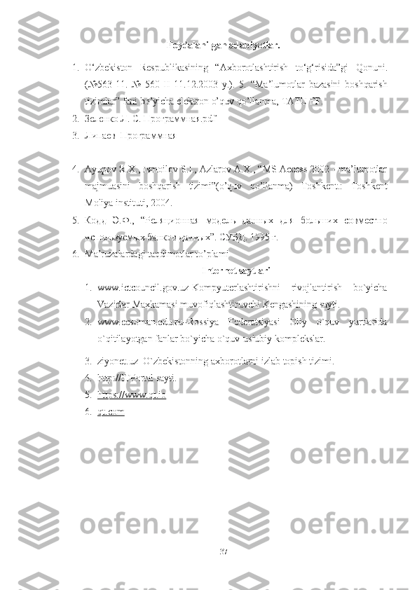 37Foydalanilgan   adabiyotlar.
1. O‘zbekiston   Respublikasining   “Axborotlashtirish   to‘g‘risida”gi   Qonuni.
(№563-11.   №   560-II   11.12.2003   y.).   5.   “Ma’lumotlar   bazasini   boshqarish
tizimlar”   fani bo’yicha   elektron o’quv   qo’llanma,   TATU   FF.
2. Зеленко Л. С. Программная.pdf
3. Липаев_Программная            
4. Ayupov R.X., Ismoilov S.I., Azlarov A.X., “MS Access 2002 - ma’lumotlar
majmuasini   boshqarish   tizimi”(o’quv   qo’llanma)   Toshkent.:   Toshkent
Moliya   instituti,   2004.
5. Кодд   Э.Ф.,   “Реляционная   модель   данных   для   больших   совместно
используемых банков   данных”.   СУБД.   1995 г.
6. Ma’ruzalardagi   taqdimotlar   to’plami
Internet   saytlari
1. www.ictcouncil.gov.uz-Kompyuterlashtirishni rivojlantirish bo`yicha
Vazirlar   Maxkamasi muvofiqlashtiruvchi   Kengashining sayti.
2. www.ecsoman.edu.ru –Rossiya Federatsiyasi Oliy o`quv yurtlarida
o`qitilayotgan fanlar   bo`yicha   o`quv-uslubiy   komplekslar.
3. ziyonet.uz–O`zbekistonning   axborotlarni   izlab   topish   tizimi.
4. http://ITPortal   sayti.
5. https://www.qt.io   
6. qt.com    