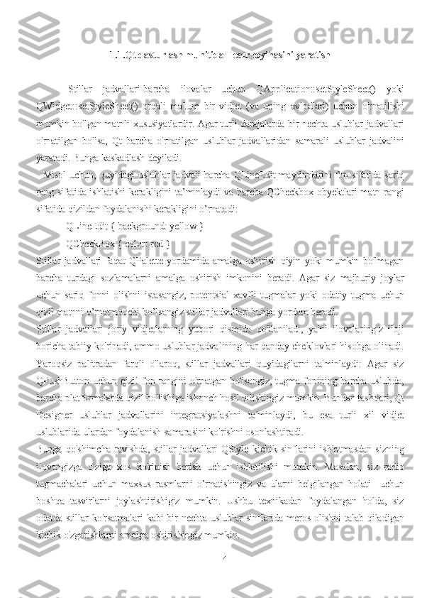 41.1.Qt dasturlash muhitida Teatr loyihasini yaratish
      Stillar   jadvallari-barcha   ilovalar   uchun   QApplication::setStyleSheet()   yoki
QWidget::setStyleSheet()   orqali   ma'lum   bir   vidjet   (va   uning   avlodlari)   uchun   o'rnatilishi
mumkin bo'lgan matnli xususiyatlardir. Agar turli darajalarda bir nechta uslublar jadvallari
o'rnatilgan   bo'lsa,   Qt   barcha   o'rnatilgan   uslublar   jadvallaridan   samarali   uslublar   jadvalini
yaratadi. Bunga kaskadlash deyiladi.
   Misol  uchun, quyidagi uslublar  jadvali barcha QLineEdit  maydonlarini  fon sifatida sariq
rang sifatida ishlatishi kerakligini ta’minlaydi va barcha QCheckbox obyektlari matn rangi
sifatida qizildan foydalanishi kerakligini o’rnatadi:
            QLineEdit { background: yellow }
            QCheckBox { color: red }
Stillar   jadvallari   faqat   QPalette   yordamida   amalga   oshirish   qiyin   yoki   mumkin   bo'lmagan
barcha   turdagi   sozlamalarni   amalga   oshirish   imkonini   beradi.   Agar   siz   majburiy   joylar
uchun   sariq   fonni   olishni   istasangiz,   potentsial   xavfli   tugmalar   yoki   odatiy   tugma   uchun
qizil matnni o’rnatmoqchi bo’lsangiz stillar jadvallari bunga yordam beradi.
Stillar   jadvallari   joriy   vidjetlarning   yuqori   qismida   qo'llaniladi,   ya'ni   ilovalaringiz   iloji
boricha tabiiy ko'rinadi, ammo uslublar jadvalining har qanday cheklovlari hisobga olinadi.
Yaroqsiz   palitradan   farqli   o'laroq,   stillar   jadvallari   quyidagilarni   ta'minlaydi:   Agar   siz
QPushButton uchun qizil fon rangini o'rnatgan bo'lsangiz, tugma fonining barcha uslubda,
barcha platformalarda qizil bo'lishiga ishonch hosil qilishingiz mumkin. Bundan tashqari, Qt
Designer   uslublar   jadvallarini   integratsiyalashni   ta'minlaydi,   bu   esa   turli   xil   vidjet
uslublarida ulardan foydalanish samarasini ko'rishni osonlashtiradi.
Bunga   qo'shimcha   ravishda,   stillar   jadvallari   QStyle   kichik   sinflarini   ishlatmasdan   sizning
ilovangizga   o'ziga   xos   ko'rinish   berish   uchun   ishlatilishi   mumkin.   Masalan,   siz   radio
tugmachalari   uchun   maxsus   rasmlarni   o’rnatishingiz   va   ularni   belgilangan   holati     uchun
boshqa   tasvirlarni   joylashtirishigiz   mumkin.   Ushbu   texnikadan   foydalangan   holda,   siz
odatda stillar ko'rsatmalari kabi bir nechta uslublar sinflarida meros olishni talab qiladigan
kichik o'zgarishlarni amalga oshirishingiz mumkin.  