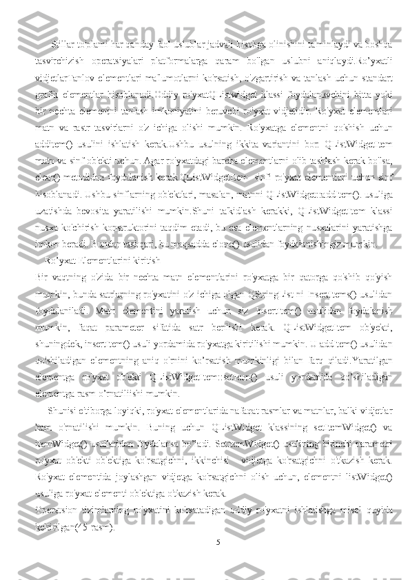 5      Stillar to'plami har qanday faol uslublar jadvali hisobga olinishini ta'minlaydi va boshqa
tasvirchizish   operatsiyalari   platformalarga   qaram   bo'lgan   uslubni   aniqlaydi.Ro’yxatli
vidjetlarTanlov   elementlari   ma'lumotlarni   ko'rsatish,   o'zgartirish   va   tanlash   uchun   standart
grafik   elementlar   hisoblanadi.Oddiy   ro'yxatQListwidget   klassi   foydalanuvchini   bitta   yoki
bir   nechta   elementni   tanlash   imkoniyatini   beruvchi   ro'yxat   vidjetidir.   Ro'yxat   elementlari
matn   va   rastr   tasvirlarni   o'z   ichiga   olishi   mumkin.   Ro'yxatga   elementni   qo'shish   uchun
additem()   usulini   ishlatish   kerak.Ushbu   usulning   ikkita   variantini   bor:   QListWidgetItem
matn va sinf ob'ekti uchun. Agar ro'yxatdagi barcha elementlarni olib tashlash kerak bo'lsa,
clear() metodidan foydalanish kerak.QListWidgetItem- sinfi  ro'yxat  elementlari  uchun sinf
hisoblanadi. Ushbu sinflarning ob'ektlari, masalan, matnni QListWidget::addItem(). usuliga
uzatishda   bevosita   yaratilishi   mumkin.Shuni   ta'kidlash   kerakki,   QListWidgetItem   klassi
nusxa   ko'chirish   konstruktorini   taqdim   etadi,   bu   esa   elementlarning   nusxalarini   yaratishga
imkon beradi. Bundan tashqari, bu maqsadda clone() usulidan foydalanishingiz mumkin.
    Ro’yxat Elementlarini kiritish
Bir   vaqtning   o'zida   bir   nechta   matn   elementlarini   ro'yxatga   bir   qatorga   qo'shib   qo'yish
mumkin, bunda satrlarning ro'yxatini o'z ichiga olgan QStringList-ni InsertItems() usulidan
foydalaniladi.   Matn   elementini   yaratish   uchun   siz   InsertItem()   usulidan   foydalanish
mumkin,   faqat   parameter   sifatida   satr   berilishi   kerak.   QListWidgetItem   ob'yekti,
shuningdek, insertItem() usuli yordamida ro'yxatga kiritilishi mumkin. U addItem() usulidan
qo'shiladigan   elementning   aniq   o'rnini   ko’rsatish   mumkinligi   bilan   farq   qiladi.Yaratilgan
elementga   ro'yxat   ob'ekti   QListWidgetItem::setIcon()   usuli   yordamida   qo’shiladigan
elementga rasm o’rnatiliishi mumkin.
     Shunisi e'tiborga loyiqki, ro'yxat elementlarida nafaqat rasmlar va matnlar, balki vidjetlar
ham   o'rnatilishi   mumkin.   Buning   uchun   QListWidget   klassining   setItemWidget()   va
itemWidget()  usullaridan foydalansa  bo’ladi. SetItemWidget()  usulining birinchi  parametri
ro'yxat   ob'ekti   ob'ektiga   ko'rsatgichni,   ikkinchisi   -   vidjetga   ko'rsatgichni   o'tkazish   kerak.
Ro'yxat   elementida   joylashgan   vidjetga   ko'rsatgichni   olish   uchun,   elementni   listWidget()
usuliga ro'yxat elementi ob'ektiga o'tkazish kerak.
Operatsion   tizimlarning   ro'yxatini   ko'rsatadigan   oddiy   ro'yxatni   ishlatishga   misol   quyida
keltirilgan(45-rasm). 