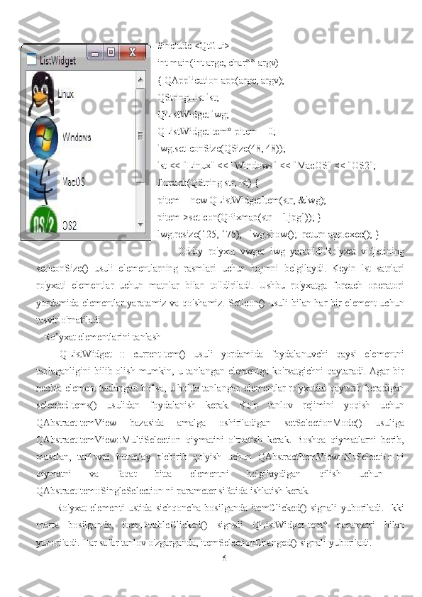 6#include <QtGui>
int main(int argc, char** argv)
{ QApplication app(argc, argv);
QStringList lst;
QListWidget lwg;
QListWidgetItem* pitem = 0;
lwg.setIconSize(QSize(48, 48));
lst << "Linux" << "Windows" << "MacOS" << "OS2";
foreach(QString str, lst) {
pitem = new QListWidgetItem(str, &lwg);
pitem->setIcon(QPixmap(str + ".jpg")); }
lwg.resize(125, 175);   lwg.show();  return app.exec(); }
        Oddiy   ro'yxat   vwget   lwg   yaratildi.Ro'yxat   vidjetining
setIconSize()   usuli   elementlarning   rasmlari   uchun   hajmni   belgilaydi.   Keyin   lst   satrlari
ro'yxati   elementlar   uchun   matnlar   bilan   to'ldiriladi.   Ushbu   ro'yxatga   foreach   operatori
yordamida elementlar  yaratamiz va qo'shamiz. SetIcon()  usuli  bilan har  bir element  uchun
tasvir o'rnatiladi.
   Ro’yxat elementlarini tanlash
      QListWidget   ::   currentItem()   usuli   yordamida   foydalanuvchi   qaysi   elementni
tanlaganligini  bilib olish  mumkin, u tanlangan elementga ko'rsatgichni  qaytaradi. Agar  bir
nechta element tanlangan bo'lsa, u holda tanlangan elementlar ro'yxatini qaytarib beradigan
selectedItems()   usulidan   foydalanish   kerak.   Ko'p   tanlov   rejimini   yoqish   uchun
QAbstractItemView   bazasida   amalga   oshiriladigan   setSelectionMode()   usuliga
QAbstractItemView::MultiSelection   qiymatini   o'rnatish   kerak.   Boshqa   qiymatlarni   berib,
masalan,   tanlovni   butunlay   o'chirib   qo'yish   uchun   QAbstractItemView::NoSelection-ni
qiymatni   va   faqat   bitta   elementni   belgilaydigan   qilish   uchun   -
QAbstractItem::SingleSelection-ni parameter sifatida ishlatish kerak. 
          Ro'yxat   elementi   ustida   sichqoncha   bosilganda   itemClicked()   signali   yuboriladi.   Ikki
marta   bosilganda,   itemDoubleClicked()   signali   QListWidgetItem*   parametri   bilan
yuboriladi. Har safar tanlov o'zgarganda, itemSelectionChanged() signali yuboriladi. 