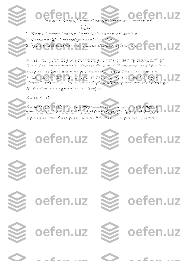 Mavzu: Keras, Tensorflow va Torch kutubxonalari.
                                          Reja:
1.  Keras, Tensorflow va Torch kutubxonalari xaqida 
2. K e	r a	sd a c	h iz i	q li  	r e	gr e	ss iy a 	m	od eli	n i  qurish
3. 	
Python  	keras  va 	tensorf low  	kutubx	ona l	aridan	 foyda l	anish.
K eras   –  b u P y t hon-da  y oz i lgan,  T hea n o  y oki   Tensor f low-ning   a sos i ga   quril g an 
O chiq   K odli net ro n  t a r m o q   kut u b x o n a s i dir. U  m odull i ,   te z k o r  v a   ish l at ish uc hu n 
q ulay   holatda  G o o g l e   k o m pa n i y a s i  m uhandisi  F ran s ua  C hol e t  is h l a b   c hi q q a n. 
K eras  –  b u   hisob- ki toblar n i a m a lg a  os hi r ish  u c hun   Tensor Fl ow,   CNTK   y ok i 
Thea n o   “ Backend”  k ut u bxonalar i d a n   f o y d al a n a dig a n ,  y u qo r i   dara j ada  i s hla y d i gan
A PI(a p p lic a ti o n  p rogra mm in g  interfa c e) di r.
K eras ni m a?
K era s ni n g  i sh l a b c hiq ilishiga   a s osiy   sab a b   shuki   –   u n ga c ha bos h qa ne y r o n 
t ar m oqla r i   ku t ub x o n a la r i d a n  f o y dal a ni s h n o qula y roq   bo ` lgan  y a ’ n i   sint a ksisi
qi y in ro q b o ` l g a n.  K e r as  y uqo r i - d ara j a li   A P I   m od ella r n i  y aratish,   qa t la m l ar n i 