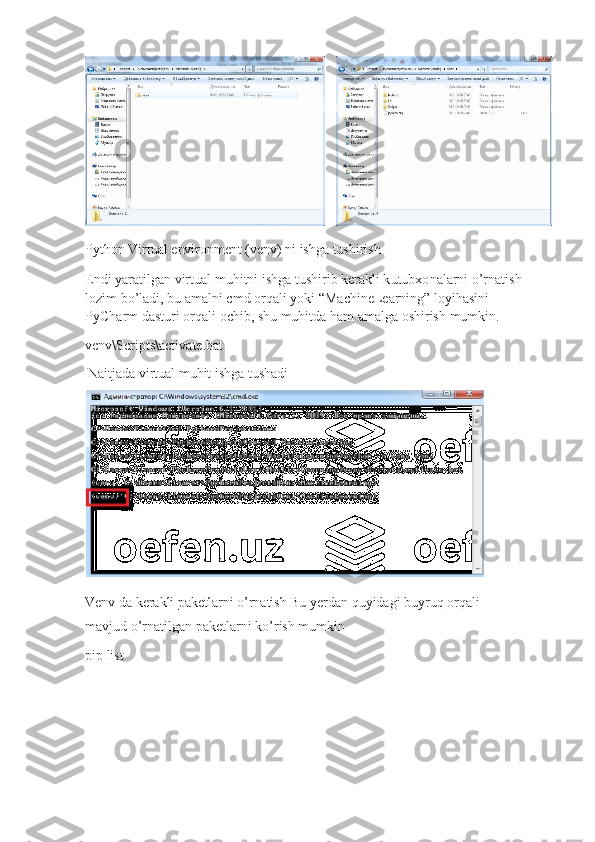 P y thon  	Vi r t	ual   e	n v	i ronm e	n t 	( ve	n v	)  ni  	ish g	a  t	ushi r	ish
Endi yaratilgan   virtual   muh i tni ishga   tushirib ke r akli k u tu b x o nalarni   o’rnatish 
loz i m   b o ’ladi,   bu  a malni c m d   o rqali yoki  “ Machin eL ear n ing”   loyihasini  
PyCha r m   das t uri   orqali   ochib, shu   muhitda   h a m   a malga  o shirish   mumkin.
venv\Script s \activ a te. b at
N aitjada  v i r t u al   muhit ish g a tushadi	
V
e	n v 	da   ker	a k	li  pa k et	la r	ni  	o ’ r	na t	ish  Bu yer d an quyidagi b u yr u q   orqali  
ma v jud   o’rnatilgan  p aketlar n i   ko’r i sh  m u m kin
pip list 