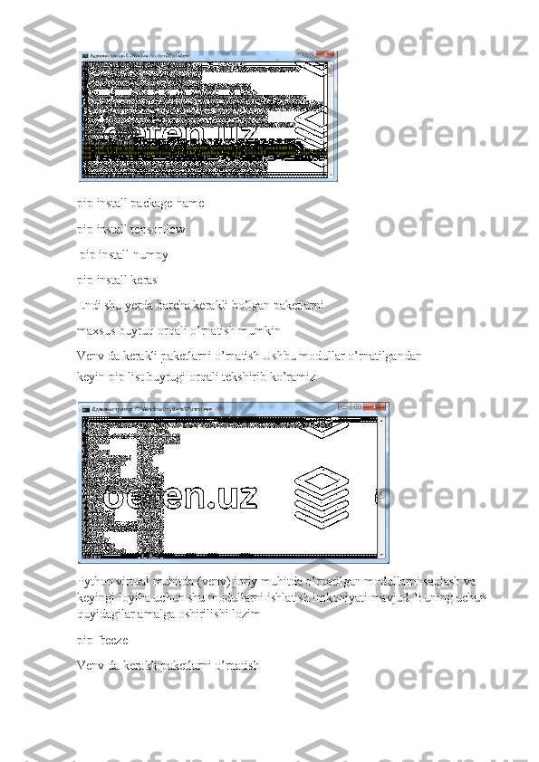 pip install pa c kage- n a me
pip install  t en s o rfl o w
pip install   numpy
pip install  k eras
Endi shu yerda ba r c h a k er a kli bo’lgan pa k etlar n i
m axsus  b uyruq  o rqali   o’rn a tish  m u m kinV
e	n v 	da   ker	a k	li  	pa k et	la r	ni  	o ’ r	na t	ish  Us h bu m o dullar o’rn a tilgan d an 
k eyin pip li s t buyrugi   o r q ali   tekshirib   ko’r a miz
P yt h on   virt u al   muhitda  ( v e nv)   j o riy   m uhitda   o’rnatilg a n m o dullarni saqlash  v a  
k e yin g i l o y i h a   uc h un shu  mo dullarni i s hl a tish imk o n i ya t i   m a vjud. Bu n ing  u ch u n 
quyidagilar a m alga   oshirili s hi l o zim
pip free z e	
V
e	n v 	da   ker	a k	li  	pa k et	la r	ni  	o ’ r	na t	ish 