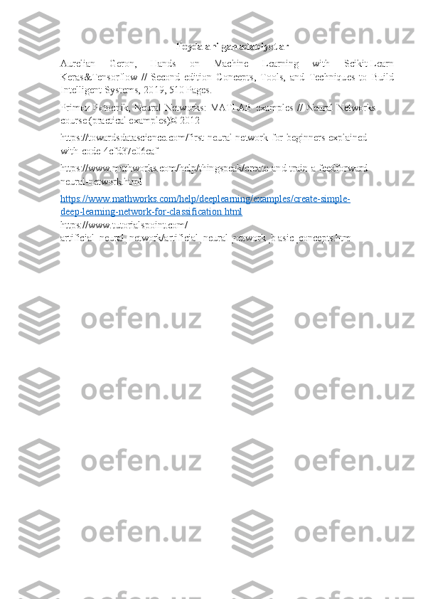 Foydala n ilgan  a d a bi y o tl ar
Aureli a n   Geron,   Hands   on   M a c h in e   Lear n i n g   w i t h   S c ikit- L ea r n
Keras&Tensorfl o w   //   Sec on d   edition   Con c ept s ,   T o o l s,   a n d   Te c hn i q u e s   to   Bu i l d
Int e lli g e n t   S y st e m s ,   20 1 9 ,  5 10 P a g e s .
Pr i m oz   P o to c nik,   Neur a l   Netw o rks:   MA T LAB   e x a m p l es   //   Neur a l   Netwo rk s  
c o u rs e (pra ct ic a l exa m pl e s ) © 2012
h t t ps://towa r dsdat a s c i ence . c o m /f i rst-n e ur al -network- f or - beg in n e rs- e xpl a i n ed-
w ith-code - 4c f d37 e 06eaf
h t t ps://w w w. m athw o rks. c o m /help/ t h in gsp e ak / cre a te- an d-tra i n- a - feed f orwa r d -
neural- n e t w ork.ht m l
ht    t        ps://w    w    w.    m    athw    o        rks.    c   o   m    /help/d    e   e   p   lea    r   ni    n   g/    e   xa    m    ples/c    r   ea    te    -si    m    ple    -       
de    e   p-lea    r   ning-ne    t        w    o   r   k-for-cl    a   ssi    f   ic    a   tion    .h    t   m    l  
https: / /w w w.t u torial s po i n t . c o m /
art i fi c i a l_ n eur a l _ network/a r ti f i c i al_neur al _n e t w or k _b asic_conc e pt s . htm 