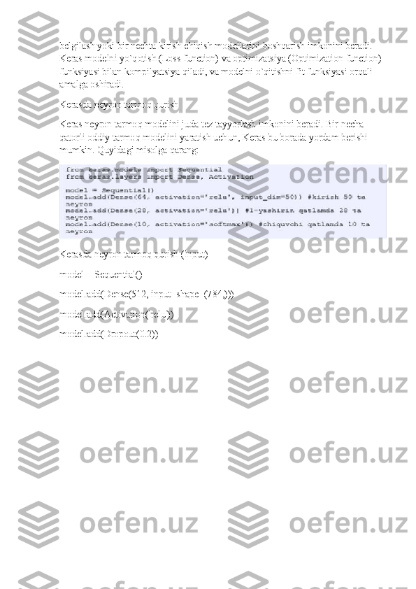 belgila s h  y oki   b i r   n e c h t a   k iri s h- c hiqi s h  m o d e l la r i n i   bo s h qar is h i m konini   ber a di. 
K eras  m od e l n i  y o`q ot ish (Loss   f unction)  v a   opti m i zatsi y a ( O pti m izat i on function)
f u n k si y a s i   bil a n ko m pil y atsi y a   qil a d i ,   va  m odelni  o `q it i sh ni   f i t   f u nksi y asi   o r qa l i 
a m al g a   oshiradi.
K era s d a ne y r o n  t ar m o q qurish
K eras ne y ron  t a r m o q   m ode l ini j u da   tez  t a y y or l ash  i m k o nini  b e r ad i .  B i r   ne c h a 
q ato r l i   oddiy   tar m o q   m ode l ini  y arati s h  u ch un ,  K er a s bu   b o rada   y ordam   b e r i shi
m u m kin .  Q u y id a g i   m i s o lga   qar an g:
K era s d a ne y r o n  t ar m o q qurish   ( I n pu t )
m odel = Sequ e nti a l()
m odel.add(Dense ( 512,  i np u t _ s hap e =(7 8 4 , )))
m od el.a d d (Ac ti v a ti o n('re l u'))
m odel.add(Dro p o ut (0.2)) 