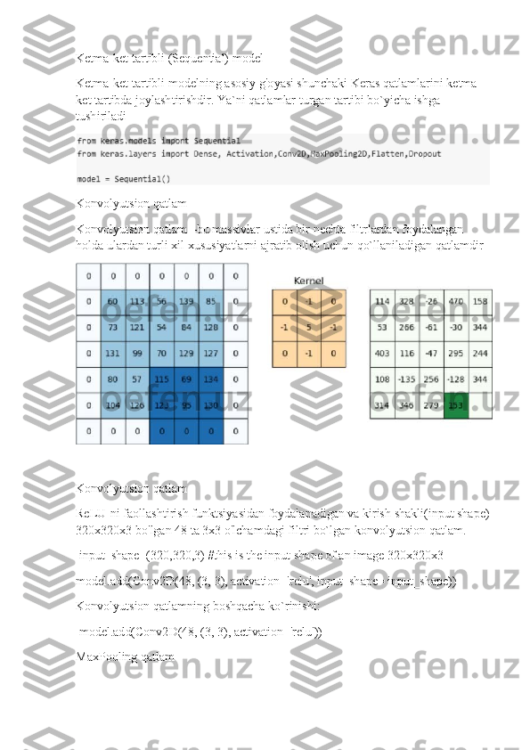 Ket m a-ket  t a r t i b l i ( S e que n tial)  m od e l
Ket m a-ket  t a r t ibli  m ode ln i n g   a so s iy   g' o y asi shun c h a ki Ker a s   q a t la m l ar i ni  k e t m a -
k et   t a r t ib da jo y lash t i r is h dir. Ya ` n i   q a tla m lar  tu r g a n  t ar ti bi b o ` y i c ha  is h g a 
tush i r ila d i
Kon v o l y utsion   q a tl a m
Kon v o l y utsion   q a tl a m   – b u  m as s ivlar  u st i da  b ir   ne c h t a   f i l t r l a r d an  f o y dal a n g a n  
h o l da ula r d a n tu r li   xil   xu s u s i y a t la r n i   a j r a tib   olish uc hu n   qo`ll an ilad i g a n qa t la m di r
Kon v o l y utsion   q a tl a m
ReLU-ni f a o ll as h ti r i s h   fu n k t si y as i d a n  f o y dal a n a dig a n  va   kirish   shak l i(i n put  s h a pe)
3 2 0 x 3 2 0 x3   b o ' lgan   4 8  t a   3x3   o'lcha m dagi f i lt r i bo`lg a n   konvo l yutsi o n  q at la m .
i nput_sh a pe= ( 32 0 , 3 2 0, 3 )   #this is   the  i np u t  sh a p e   of  an   i m a ge 320 x 320 x 3
m odel.add( C o nv2D(48, (3,  3 ), ac t i va ti o n = ' r e l u',   i np u t _ s h a pe=   i n put_ s hape))
Kon v o l y utsion   q a tl a m ning   b oshqacha   k o `rinishi:
m odel. ad d(Conv2 D ( 4 8 ,  ( 3 ,  3 ), a c t ivati o n = 're l u'))
Ma x Po oling   qatlam 
