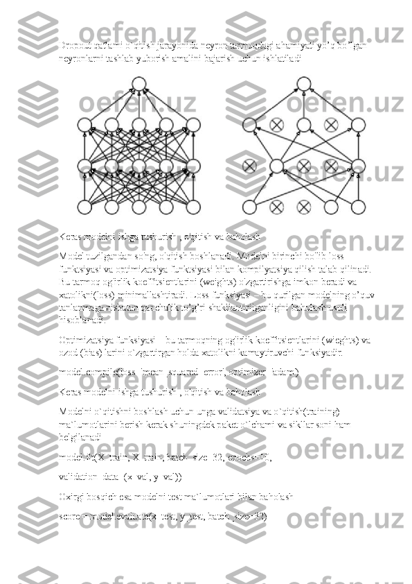 Dro p out   qatla m i  o `q it ish jara y o n ida   ne y ron   tar m oqd a gi   ah a m i y ati  y o ’ q   b o ’lga n
n e y r o n l a r n i   ta s hl a b yubo r ish   a m a li n i ba j a r i s h   uc hu n   ishl a til a di
K eras  m odelni   ishga  t u s huri s h   , o'q i tish va   b a holash
Model   t u z i l g a n d a n so'n g ,   o'qitish bo s hlan a di.  M o de l n i birin c hi   b o ' lib   lo s s 
f u n k t s i y asi   va  o pti m i za t s i y a funktsi y asi b il an ko m pil y atsi y a q i lish   talab   qilin ad i. 
Bu  t a r m o q  o g ' i r l i k k o effitsi e ntla r i ni (weig h ts)   o' z ga r ti ri shga i m ko n   ber ad i  va  
x atoli k ni(loss)  m ini m alla s htiradi.  L o ss   f unksi y asi   –  b u   q u r il g a n  m odelning  o ’ q u v
t anl a n m aga nisba t an   q a ncha l ik  t o ’ g’ri  s hak l l a nti r ilg a nl i gini   b a h olash   usu l i 
hisoblana d i.
O p ti m i zat s i y a   f un ksi y asi   –   bu  t ar m o qning  o g ' i r l i k koe f fitsi e ntla r ini (wi eg ht s ) va
o z od   ( bias)   la r i n i o` z ga r ti r gan h o ld a   x a tolikni ka m a y tir u vc h i fu n ksi y adir.
m odel.co m pile( l oss = 'm ean_squar ed _error',   opti m izer='ada m ')
K eras  m odelni   ishga tus h uri s h   , o' qi ti s h va   b a hol a sh
Modelni  o `q iti sh n i   b o s h l a s h u c h u n   u n g a   v a lid a tsi y a va  o ` qitish(tra i ni n g) 
m a` lu m otl a r i n i   be r ish   ker a k shuningdek  p a ket   o ` l c ha m i  va  si k l l a r so n i   ham
belgilan ad i
m od el.fi t ( X _tr a i n ,  X_ t r a i n ,   ba t c h _siz e =32,   e p ochs=10,
validation_d ata=( x _ val,  y _va l ) )
Ox i r gi  b o s q ich  e sa  m ode l ni   t e st   m a`lu m o t lari b i lan   b a h olash
s c o re =  m odel. e v a lu a te ( x_t e st,  y _t e st ,   bat c h_size = 32) 