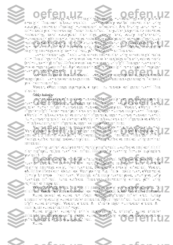        Hukm   – predmetga ma’lum bir belgining (xossaning, munosabatning) xosligi yoki xos
emasligini   ifodalovchi   tafakkur   shaklidir.   Hukmning   asosiy   vazifasi   predmet   bilan   uning
xususiyati,   predmetlar   o’rtasidagi   munosabatlarni   ko’rsatishdir.   Ana   Shuning   uchun   ham   u
doimo tasdiq yoki inkor shakldagi fikrdan iborat bo’ladi. Fikr yuritish jarayonida biz predmet va
hodisalarning,   tashqi   xususiyatlari   bilan   birga   ularning   ichki,   zaruriy   bog’lanishlarini,
munosabatlarini bilib boramiz. Predmet va hodisalarning xususiyatlarini ketma-ket o’rganib, ular
haqida hukmlar hosil qilamiz. Bilimlarimiz turlicha bo’lgani uchun ularni ifodalaydigan hukmlar
ham   har   xil   bo’ladi.   Ba’zi   hukmlarda   aniq,   tekshirilgan   bilimlar   ifodalansa,   boshqalarida
belgining predmetga xosligi taxmin qilinadi, ya’ni noaniq bilimlar ifodalanadi.
Hukmlar  nisbatan  tugal  fikrdir.  Unda  konkret predmet  bilan  uning  konkret belgisi  haqida
bilim ifoda qilingan bo’ladi. Hukmlar voqelikka mos kelish darajasiga ko’ra chin, xato va noaniq
(ehtimol, taxminiy) bo’ladi. Ob’ektiv voqelikka mos kelgan, uni to’g’ri ifodalagan hukmlar chin,
mos kelmaganlari xato bo’ladi. Ayni vaqtda chinligini ham, xatoligini ham aniqlab bo’lmaydigan
hukmlar – noaniq hukmlardir.
Hukmlar tilda gaplar orqali ifodalanadi. Hukm mantiqiy kategoriya bo’lsa, gap grammatik
kategoriyadir. Hukmlar asosan darak gap orqali ifodalanadi. Faqat darak gaplardagina fikr tasdiq
yoki inkor holda bo’ladi.
Masalan,   «Vaqt   orqaga   qaytmaydi»,   «Hayot   –   bu   harakat»   kabi   gaplar   hukmni   ifoda
qiladilar.
Oddiy hukmlar
Hukmlar tuzilishiga ko’ra oddiy va murakkab bo’ladi.  Oddiy hukm  deb, tarkibidan yana bir
hukmni   ajratib   bo’lmaydigan   mulohazaga   aytiladi.   Tarkibidan   ikki   yoki   undan   ortiq   hukmni
ajratish   mumkin   bo’lgan   mulohazalarga   murakkab   hukm   deyiladi.   Masalan,   «Mantiq   ilmini
o’rganish to’g’ri fikrlash madaniyatini shakllantiradi», degan mulohaza oddiy hukmni ifodalaydi.
«Mantiq ilmi tafakkur shakllari va qonunlarini o’rganadi», degan mulohaza murakkab hukmdir.
Bu mulohazaning tarkibi ikki qismdan: «Mantiq ilmi tafakkur shakllarini o’rganadi» va «Mantiq
ilmi tafakkur qonunlarini o’rganadi», degan ikki oddiy hukmdan iborat.
Mulohaza  (hukm)  tarkibida   mantiqiy   ega  va  mantiqiy   kesimni  ajratib  ko’rsatish  mumkin.
Mantiqiy   ega   –   sub’ekt   (S)   fikr   qilinayotgan   predmet   va   hodisani   bildiradi.   Mantiqiy   kesim   –
predikat   (P)   predmet   xususiyatini,   munosabatini   bildiradi.   Predikatda   ifodalangan   bilimlar
hisobiga   sub’ekt   haqidagi   tasavvur   boyitiladi.   Hukmning   sub’ekt   va   predikati   uning   terminlari
deb ataladi.
Hukmning uchinchi zaruriy elementi mantiqiy bog’lamadir. U sub’ekt va predikatni bir-biri
bilan   bog’laydi,   natijada   hukm   hosil   bo’ladi.   Oddiy   qat’iy   hukmning   formulasi   quyidagicha
yoziladi: S-P.
Oddiy hukmlar sifati va miqdoriga ko’ra turlarga   bo’linadi. Sifatiga ko’ra, tasdiq va inkor
hukmlar   farqlanadi.   Hukmning   sifatini   mantiqiy   bog’lama   belgilaydi.   Tasdiq   hukmlarda
belgining   predmetga   xosligi,   inkor   hukmlarda,   aksincha,   xos   emasligi   ko’rsatiladi.   Masalan,
«A.   Oripov   O’zbekiston   Respublikasi   Madhiyasining   muallifidir»–     tasdiq   hukm,   «Matematika
ijtimoiy   fan   emas»   –   inkor   hukm.   Miqdoriga   ko’ra   oddiy   hukmlar   yakka,   umumiy   va   juz’iy
hukmlarga   bo’linadi.   Bunda   sub’ektda   ifodalangan   predmetlarning   sonidan,   ya’ni   uning
hajmidan kelib chiqiladi.
Yakka   hukmlarda   birorta   belgining   bir   predmetga   xosligi   yoki   xos   emasligi   haqida   fikr
bildiriladi. Masalan: «O’zbekiston Respublikasi mustaqil davlatdir», «Ahmedov tarixchi emas».
Xulosa   asoslari   va   xulosa   ham   o’zaro   mantiqan   bog’langan   bo’lishi   shart.   Bunday
aloqadorlikning zarurligi xulosa chiqarish qoidalarida qayd qilingan bo’ladi. Bu qoidalar buzilsa,
to’g’ri   xulosa   chiqmaydi.   Masalan,   «Talaba     A   –   a’lochi»   degan   mulohazadan   «Talaba     A   –
odobli», deb xulosa chiqarib bo’lmaydi.
Xulosa   chiqarish   xulosaning   chinlik   darajasiga   ko’ra,   aniqrog’i,   xulosa   chiqarish
qoidalarining   qat’iyligiga   ko’ra   hamda   xulosa   asoslarining   soniga   va   fikrning   harakat
yo’nalishiga ko’ra bir qancha turlarga bo’linadi.
Xulosa 