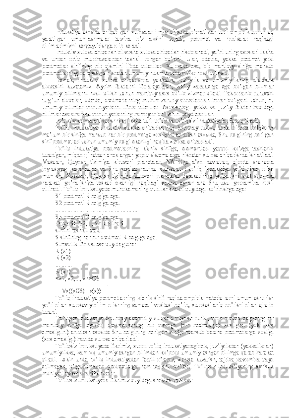 Indukstiya  asosida  chiqarilgan  xulosalar  ilmiy  bilishda  o’rnatilgan  turli  empirik  qonunlar,
yaratilgan   umumlashmalar   tarzida   o’z   aksini   topadi,   predmet   va   hodisalar   haqidagi
bilimlarimizni kengaytirishga olib keladi.
Induktiv xulosa chiqarish bilvosita xulosa chiqarish hisoblanadi, ya’ni uning asoslari ikkita
va   undan   ortiq   mulohazalardan   tashkil   topgan   bo’ladi.   Ular,   odatda,   yakka   predmet   yoki
predmetlar   sinfining   bir   qismini   ifoda   qiladilar.   Xulosada   esa,   bir   mantiqiy   sinfga   mansub
predmetlarning barchasiga nisbatan umumiy hukm tarzidagi fikr hosil qilinadi.
Demak,   induktiv   xulosa   chiqarishda   yakkalik,   juz’iylik   va   umumiylikning   dialektik
aloqasini   kuzatamiz.   Ayrim   faktlarni   ifodalaydigan,   juz’iy   xarakterga   ega   bo’lgan   bilimlar
umumiy   bilimlarni   hosil   qilish   uchun   mantiqiy   asos   bo’lib   xizmat   qiladi.   Takrorlanib   turuvchi
turg’un  aloqalar,   odatda,  predmetlarning  muhim   zaruriy  aloqalaridan   iborat  bo’lgani   uchun ,   bu
umumiy   bilimlar   qonuniyatlarni   ifoda   qiladilar.   Asoslardagi   yakka   va   juz’iy   faktlar   haqidagi
bilimlar esa ana Shu qonuniyatlarning namoyon bo’lishini qayd etadilar. 
Induktiv xulosa chiqarishning ikkita turi: to’liq va to’liqsiz indukstiyalar farq qilinadi.
To’liq   indukstiya   induktiv   xulosa   chiqarishning   Shunday   turiki,   unda   birorta   belgining
ma’lum bir sinfga mansub har bir predmetga xosligini aniqlash asosida, Shu belgining berilgan
sinf predmetlari uchun umumiy belgi ekanligi haqida xulosa chiqariladi.
To’liq   indukstiya   predmetlarning   kichik   sinfiga,   elementlari   yaqqol   ko’zga   tashlanib
turadigan, miqdor jihatdan cheklangan yopiq sistemalarga nisbatan xulosa chiqarishda ishlatiladi.
Masalan,   Quyosh   tizimiga   kiruvchi   planetalar,   NATOga   a’zo   davlatlar,   birorta   shaharda
joylashgan   korxonalar   va   Shu   kabilar   haqida   xulosalarni   to’liq   indukstiya   yo’li   bilan   olish
mumkin.   Xususan,   Quyosh   tizimiga   kiruvchi   planetalar   harakatining   yo’nalishi   soat   strelkasi
harakati   yo’nalishiga   teskari   ekanligi   haqidagi   xulosa   aynan   ana   Shu   usul   yordamida   hosil
qilinadi. To’liq indukstiyada muhokamaning qurilish shakli quyidagi ko’rinishga ega:
S1   predmeti R belgiga ega.
S2   predmeti R belgiga ega.
... ... ... ... ... ... ... ... ... ... ... ... ... ...
Sn predmeti R belgiga ega.
Faqat S1, S2,..., Sn largina S
sinfini tashkil etadi.
S sinfining har bir predmeti R belgiga ega.
Simvolik ifodasi esa quyidagicha:
R (x1)
R (x2)
... ... ...
R (xn)
<x1, x2,..., xn> Є S
      x((x Є S) →(x)) 
To’liq indukstiya   predmetlarning kichik sinfi haqida empirik materiallarni umumlashtirish
yo’li bilan xulosaviy bilim olishning samarali vositasi   bo’lib, xulosasi aniq bo’lishi bilan ajralib
turadi .
To’liqsiz  indukstiya   Shunday ehtimoliy  xulosa chiqarish turiki, unda birorta belgining  bir
mantiqiy   sinfga   tegishli   predmetlarning   bir   qismiga   (bir   nechtasiga)   xosligini   (yoki   xos
emasligini)  aniqlash asosida Shu belgining  berilgan sinfga mansub barcha predmetlarga  xosligi
(xos emasligi) haqida xulosa chiqariladi.
To’liqsiz indukstiyada fikrimiz, xuddi to’liq indukstiyadagidek, juz’iylikdan (yakkalikdan)
umumiylikka, kamroq umumiylashgan bilimdan ko’proq umumiylashgan bilimga qarab harakat
qiladi.   Lekin   unda,   to’liq   indukstiyadan   farqli   o’laroq,   xulosa   kuzatish,   tajriba   davomida   qayd
etilmagan,   o’rganilmagan   predmetlarga   ham   tegishli   bo’ladi.   To’liqsiz   indukstiyaning   evristik
mohiyati aynan ana Shundadir.
To’liqsiz indukstiyada fikrimiz quyidagi shaklda quriladi: 