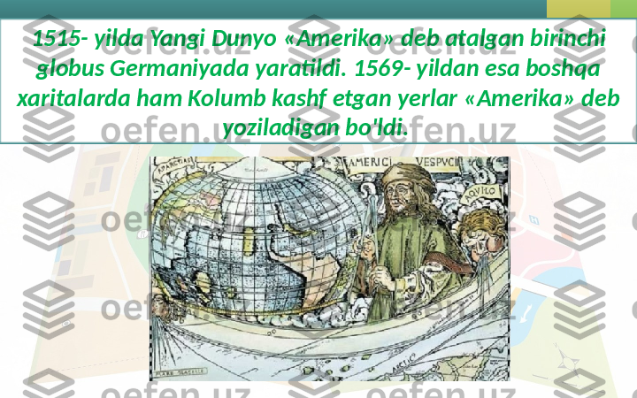 1515- yilda Yangi Dunyo «Amerika» deb atalgan birinchi 
globus Germaniyada yaratildi. 1569- yildan esa boshqa 
xaritalarda ham Kolumb kashf etgan yerlar «Amerika» deb 
yoziladigan bo'ldi.  