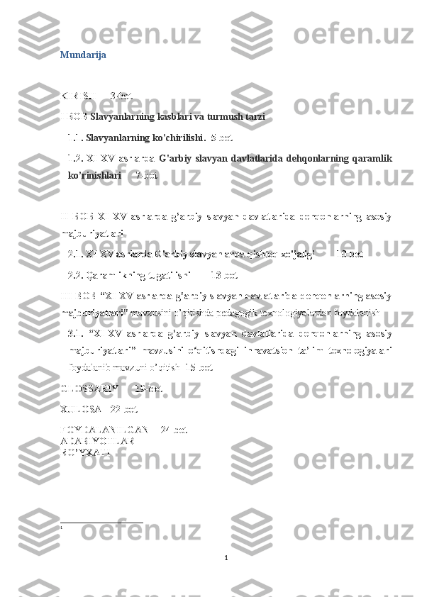 Mundarija
KIRISH 3-bet
I BOB  Slavyanlarning kasblari va turmush tarzi
1.1.  Slavyanlarning ko'chirilishi . 5-bet
1.2.   XI-XV   asrlarda   G'arbiy   slavyan   davlatlarida   dehqonlarning   qaramlik
ko’rinishlari  7-bet
II   BOB   XI-XV   asrlarda   g’arbiy   slavyan   davlatlarida   dehqonlarning   asosiy
majburiyatlari 
2.1.  XI-XV asrlarda G'arbiy slavyanlarda qishloq xo'jaligi 10-bet
2.2.  Qaramlikning tugatilishi 13-bet
III BOB “ XI-XV asrlarda g’arbiy slavyan davlatlarida dehqonlarning asosiy
majburiyatlari”  mavzusini o’qitishda pedagogik texnologiyalardan foydalanish  
3.1.   “ XI - XV   asrlarda   g ’ arbiy   slavyan   davlatlarida   dehqonlarning   asosiy
majburiyatlari ”   mavzusini   o qitishdagi   innavatsion   ta’lim   texnologiyalariʻ
foydalanib   mavzuni   o ’ qitish   15- bet
GLOSSARIY 19-bet
XULOSA 22-bet
FOYDALANILGAN 24-bet 1
ADABIYOTLAR
RO’YXATI
1
1 