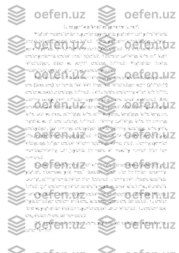 Durodgarlikda ishlatiladigan arra  turlari.
Yog‘och materiallaridan buyumlar tayyorlashda yog‘ochni turli yo‘nalishlarda
qirqish   ishlarini   bajarish   kerak   bo‘ladi.   Bunda   yog‘ochni   ko‘ndalangiga,   bo‘yiga,
xar xil qiyalikda ham turli egri chiziqlar bo‘ylab qirqiladi. Bu ishlar asosan har turli
arralar yordamida arralash orqali bajariladi. Bu arralar tuzilishiga ko‘ra qo‘l kuchi
ishlatiladigan,   elektr   va   zanjirli   arralarga   bo‘linadi.   Yog‘ochdan   boshqa
materiallarni arralash uchun maxsus arralar ishlatiladi. 
Yog‘och uchun qo‘l kuchi bilan ishlatiladigan arralar kishi ishlatiladigan qo‘l
arra   (dasta   arra)   lar   hamda   ikki   kishi   birgalikda   ishlatiladigan   sarjin   (g‘o‘labo‘r)
arralar va taxtabur arralarga bo‘linadi. Ushbu barcha arralarning xillari ko‘p bo‘lib,
ularning   asosiy   qismi   po‘latdan   tayyorlanadigan   arra   tanasi   xisoblanadi.   Arra
tanasining uzun tomonidagi bir yonidan arra chiqariladi. Arra tanasining uzunligiga
ko‘ra   uzun   va   qisqa,   qalinligiga   ko‘ra   qalin   va   yupqa,   kengligiga   ko‘ra   keng,   tor,
ingichka   va   qil   arra   turlariga   bo‘linadi.   Tishning   tuzilishiga   ko‘ra   bir   tomonga
arralaydigan,   ikki   tomonga   arralaydigan   hamda   tishining   kattaligiga   ko‘ra   yirik,
o‘rta, mayda tishlar arralarga ajratiladi. Bir arra turi o‘zi moslashtirilgan aniqlik va
sifatiga   ega   bo‘lgan   arralash   ishlarini   bajarishga   xizmat   qiladi.   Ularning   ayrimlari
mamlakatimizning   turli   joylarida   bir   necha   xil   maxalliy   nomlari   bilan   ham
nomlanadi. 
Bulardan qo‘l arralarining turlari ko‘p bo‘lib, ular tanasi va unga biriktirilgan
yog‘och,   plastmassa   yoki   metall   dastadan   iborat.   Ular   bir-biridan   tanasining
uzunligi, qalinligi hamda tishlari bilan farqlanadi. Ularning tishi o‘rtacha kattalikda
bo‘ladi. Qo‘l arralarning tishlari qanchalik mayda va tanasi kalta bo‘lsa, shunchalik
nozik   va   yuqori   aniqlanadigan   aralash   ishlari   bajariladi.   Shunday   ishlarda
foydalaniladigan ar r alarni chok arra, kalta arra, turtma arra deb ataladi. Bu arralar
faner va yog‘ochdan shakldor buyumlar aralash uchun ishlatiladi. Bu arralarni dast
arra, shadabo‘r arra deb ham ataladi. 
Qo‘l   arralarning   burcharra,   burama   yoy   arra   deb   ataladigan   hamda   boshqa
turlari ham bor. 