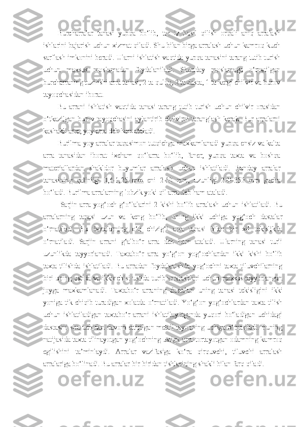 Burcharralar   tanasi   yupqa   bo‘lib,   tor   iz   hosil   qilish   orqali   aniq   arralash
ishlarini bajarish uchun xizmat qiladi. Shu bilan birga arralash uchun kamroq kuch
sarflash imkonini beradi. Ularni ishlatish vaqtida yupqa tanasini tarang tutib turish
uchun   maxsus   moslamadan   foydalaniladi.   Shunday   moslamaga   o‘rnatilgan
burcharraning tuzilishi arra tanasi, 2 ta quloq, 2 ta dasta, 1 ta kergi chilvir va burov
tayoqchasidan iborat.
Bu   arrani   ishlatish   vaqtida   tanasi   tarang   tutib   turish   uchun   chilvir   orasidan
o‘tkazilgan  burov tayoqchasini  aylantirib  chilvirni  taranglash  kerak.  Bur  arralarni
kashakli arra, yoy arra deb ham ataladi. 
Burilma yoy arralar taqasimon tutqichga maxkamlanadi yupqa ensiz va kalta
arra   tanasidan   iborat   ixcham   qo‘larra   bo‘lib,   faner,   yupqa   taxta   va   boshqa
materiallardan   shakldor   buyumlar   arralash   uchun   ishlatiladi.   Bunday   arralar
tanasining   qalinligi   0,6-1,25   mm   eni   2-10   mm,   uzunligi   200-350   mm   gacha
bo‘ladi. Burilma arralarning lobzik yoki qil arra deb ham ataladi. 
  Sarjin   arra   yog‘och   g‘o‘lalarini   2   kishi   bo‘lib   arralash   uchun   ishlatiladi.   Bu
arralarning   tanasi   uzun   va   keng   bo‘lib,   uning   ikki   uchiga   yog‘och   dastalar
o‘rnatiladi.   Bu   dastalarning   o‘q   chizig‘i   arra   tanasi   bilan   bir   xil   tekislikda
o‘rnatiladi.   Sarjin   arrani   g‘albo‘r   arra   deb   ham   ataladi.   Ularning   tanasi   turli
uzunlikda   tayyorlanadi.   Taxtabo‘r   arra   yo‘g‘on   yog‘ochlardan   ikki   kishi   bo‘lib
taxta   tilishda   ishlatiladi.   Bu   arradan   foydalanishda   yog‘ochni   taxta   tiluvchilarning
biri uning ostida va ikkinchisi ustida turib arralashlari uchun maxsus tayyorlangan
joyga   maxkamlanadi.   Taxtabo‘r   arraning   dastalari   uning   tanasi   tekisligini   ikki
yoniga tik  chiqib turadigan xolatda  o‘rnatiladi.  Yo‘g‘on  yog‘ochlardan  taxta tilish
uchun   ishlatiladigan   taxtabo‘r   arrani   ishlatilayotganda   yuqori   bo‘ladigan   uchidagi
dastasini shu uchidan davom ettirilgan metall tayoqning uchiga o‘rnatiladi. Buning
natijasida taxta tilinayotgan yog‘ochning ustiga arra tortayotgan odamning kamroq
egilishini   ta’minlaydi.   Arralar   vazifasiga   ko‘ra   qirquvchi,   tiluvchi   arralash
arralariga bo‘linadi .  Bu arralar bir-biridan tishlarining shakli bilan farq qiladi.  