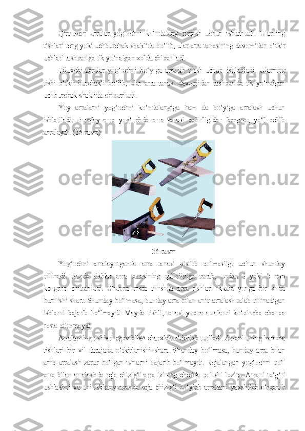 Qirquvchi   arralar   yog‘ochni   ko‘ndalang   qirqish   uchun   ishlatiladi.   Ularning
tishlari teng yoki uchburchak shaklida bo‘lib, ular arra tanasining davomidan o‘tkir
uchlari tashqariga tik yo‘nalgan xolda chiqariladi. 
Tiluvchi   arralar   yog‘ochni   bo‘yiga   arralab   tilish   uchun   ishlatiladi.   Ularning
tishi   o‘tkir   burchakli   bo‘lib,   ular   arra   tanasi   davomidan   tashqarida   tik   yo‘nalgan
uchburchak shaklida chiqariladi. 
Yoy   arralarni   yog‘ochni   ko‘ndalangiga   ham   da   bo‘yiga   arralash   uchun
ishlatiladi.   Bunday   arra   yog‘ochda   arra   tanasi   qalinligidan   kengroq   yo‘l   ochib
arralaydi.  (36-rasm)
36-rasm
Yog‘ochni   arralayotganda   arra   tanasi   qisilib   qolmasligi   uchun   shunday
qilinadi.   Bunda   tishlar   arra   tanasining   qalinligiga   qarab,   undan   1   yoki   2   mm
kengroq   chiqariladi.   Chappa   rosta   qilishda   arra   tishlari   ikkala   yonga   bir   xilda
burilishi shart. Shunday bo‘lmasa, bunday arra bilan aniq arralash talab qilinadigan
ishlarni   bajarib   bo‘lmaydi.   Mayda   tishli,   tanasi   yupqa   arralarni   ko‘pincha   chappa
rosta qilinmaydi.
Arralarning tishlari egov bilan charxlab o‘tkirlab turiladi. Arrani uning hamma
tishlari   bir   xil   darajada   o‘tkirlanishi   shart.   Shunday   bo‘lmasa,   bunday   arra   bilan
aniq   arralash   zarur   bo‘lgan   ishlarni   bajarib   bo‘lmaydi.   Rejalangan   yog‘ochni   qo‘l
arra bilan arralashda  reja chizig‘i  arra  izining chetida  qolishi  lozim. Arrani  to‘g‘ri
ushlashni  va  uni  ishlatayotganda   reja  chizig‘i  bo‘ylab arralarni   yaxshilab  o‘rganib 