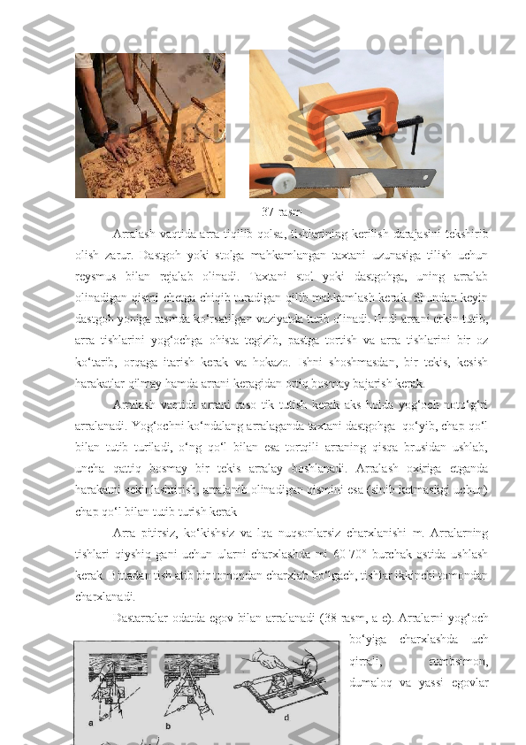          
37-rasm
Arralash vaqtida arra tiqilib qolsa, tishlarini n g kerilish darajasini tekshirib
olish   zarur.   Dastgoh   yoki   stolga   mahkamlangan   taxtani   uzunasiga   tilish   uchun
reysmus   bilan   rejalab   olinadi.   Taxtani   stol   yoki   dastgohga,   uning   arralab
olinadigan qismi chetga chiqib turadigan qilib mahkamlash kerak. Shundan keyin
dastgoh yoniga rasmda ko‘rsatilgan vaziyatda turib olinadi. Endi arrani erkin tutib,
arra   tishlarini   yog‘ochga   ohista   tegizib,   pastga   tortish   va   arra   tishlarini   bir   oz
ko‘tarib,   orqaga   itarish   kerak   va   hokazo.   Ishni   shoshmasdan,   bir   tekis,   kesish
harakatlar qilmay hamda arrani keragidan ortiq bosmay bajarish kerak.
Arralash   vaqtida   arrani   raso   tik   tutish   kerak   aks   holda   yog‘och   noto‘g‘ri
arralanadi. Yog‘ochni ko‘ndalang arralaganda taxtani dastgohga  qo‘yib, chap qo‘l
bilan   tutib   turiladi,   o‘ng   qo‘l   bilan   esa   tortqili   arraning   qisqa   brusidan   ushlab,
uncha   qattiq   bosmay   bir   tekis   arralay   boshlanadi.   Arralash   oxiriga   etganda
harakatni sekinlashtirish, arralanib olinadigan qismini esa (sinib ketmasligi uchun)
chap qo‘l bilan tutib turish kerak
Arra   pitirsiz,   ko‘kishsiz   va   lqa   nuqsonlarsiz   charxlanishi   m.   Arralarning
tishlari   qiyshiq   gani   uchun   ularni   charxlashda   mi   60-70°   burchak   ostida   ushlash
kerak. Bittadan tish atib bir tomondan charxlab bo‘lgach, tishlar ikkinchi tomondan
charxlanadi.
Dastarralar odatda egov bilan arralanadi  ( 38 -rasm, a-e). Arralarni yog‘och
bo‘yiga   charxlashda   uch
qirrali,   rombsimon,
dumaloq   va   yassi   egovlar 