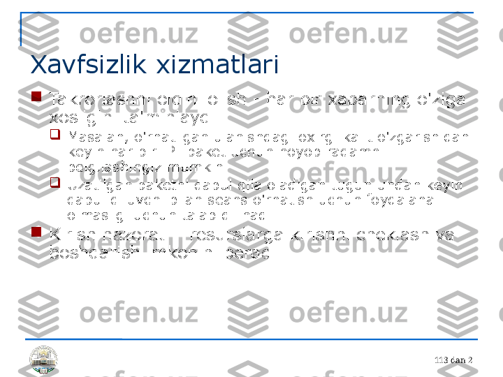 11 3 dan 2 
Xavfsizlik xizmatlari

Takrorlashni oldini olish - har bir xabarning o'ziga 
xosligini ta'minlaydi

Masalan, o'rnatilgan ulanishdagi oxirgi kalit o'zgarishidan 
keyin har bir IP- paket uchun noyob raqamni 
belgilashingiz mumkin

Uzatilgan paketni qabul qila oladigan tugun undan keyin 
qabul qiluvchi bilan seans o'rnatish uchun foydalana 
olmasligi uchun talab qilinadi

Kirish nazorati - resurslarga kirishni cheklash va 
boshqarish imkonini beradi 