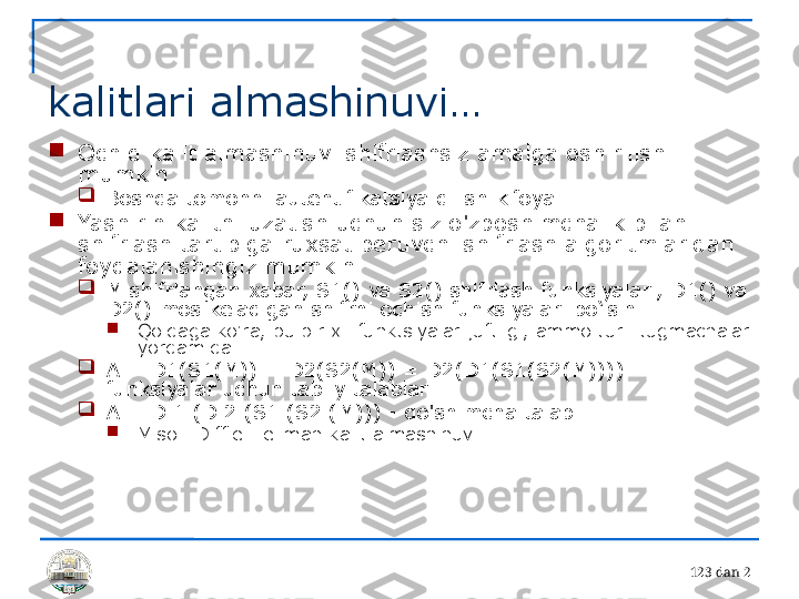 12 3 dan 2 
kalitlari almashinuvi…

Ochiq kalit almashinuvi shifrlashsiz amalga oshirilishi 
mumkin

Boshqa tomonni autentifikatsiya qilish kifoya

Yashirin kalitni uzatish uchun siz o'zboshimchalik bilan 
shifrlash tartibiga ruxsat beruvchi shifrlash algoritmlaridan 
foydalanishingiz mumkin.

M shifrlangan xabar, S1() va S2() shifrlash funksiyalari, D1() va 
D2() mos keladigan shifrni ochish funksiyalari bo‘lsin .

Qoidaga ko'ra, bu bir xil funktsiyalar juftligi, ammo turli tugmachalar 
yordamida

A = D1(S1(M)) = D2(S2(M)) = D2(D1(S1(S2(M)))) – 
funksiyalar uchun tabiiy talablar

A = D 1 (D 2 (S1 (S2 (M))) - qo'shimcha talab

Misol: Diffie-Hellman kalit almashinuvi 