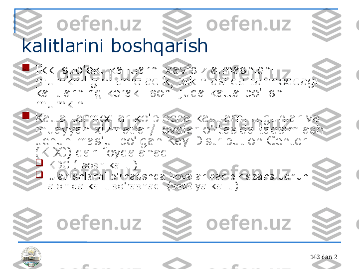 14 3 dan 2 
kalitlarini boshqarish

Ikki sub'ekt kalitlarni xavfsiz almashishi 
mumkinligini aniqladik, lekin aslida tarmoqdagi 
kalitlarning kerakli soni juda katta bo'lishi 
mumkin.

Katta tarmoqlar ko'pincha kalitlarni tugunlar va 
muayyan xizmatlar/ilovalar o'rtasida taqsimlash 
uchun mas'ul bo'lgan Key Distribution Center 
(KDC) dan foydalanadi.

KDC ( bosh kalit ) 

Ulanishlarni o'rnatishda ilovalar har bir seans uchun 
alohida kalit so'rashadi (sessiya kaliti) 