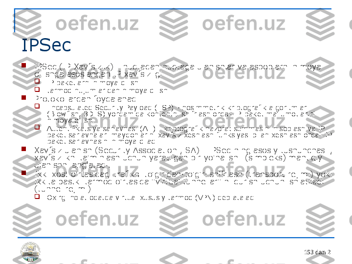 15 3 dan 2 
IPSec

IPSec (IP-Xavfsizlik) - nuqtadan nuqtaga ulanishlar va asboblarni himoya 
qilishga asoslangan IP xavfsizligi

IP paketlarni himoya qilish

tarmoq hujumlaridan himoya qilish

Protokollardan foydalanadi

Encapsulated Security Payload (ESP) - nosimmetrik kriptografik algoritmlar 
(Blowfish, 3DES) yordamida kontentni shifrlash orqali IP-paket ma'lumotlarini 
himoya qilish.

Autentifikatsiya sarlavhasi (AH) - kriptografik nazorat summasini hisoblash va IP 
paket sarlavhalari maydonlarini xavfsiz xeshlash funksiyasi bilan xeshlash orqali IP-
paket sarlavhasini himoya qiladi.

Xavfsiz ulanish (Security Association , SA) - IPSec-ning asosiy tushunchasi , 
xavfsizlikni ta'minlash uchun yaratilgan bir yo'nalishli (simpleks) mantiqiy 
ulanishni anglatadi.

Ikki xost o'rtasidagi trafikni to'g'ridan-to'g'ri shifrlash (transport rejimi) yoki 
ikkita pastki tarmoq o'rtasida "virtual tunnellar" ni qurish uchun ishlatiladi 
(tunnel rejimi)

Oxirgi holat odatda virtual xususiy tarmoq (VPN) deb ataladi. 