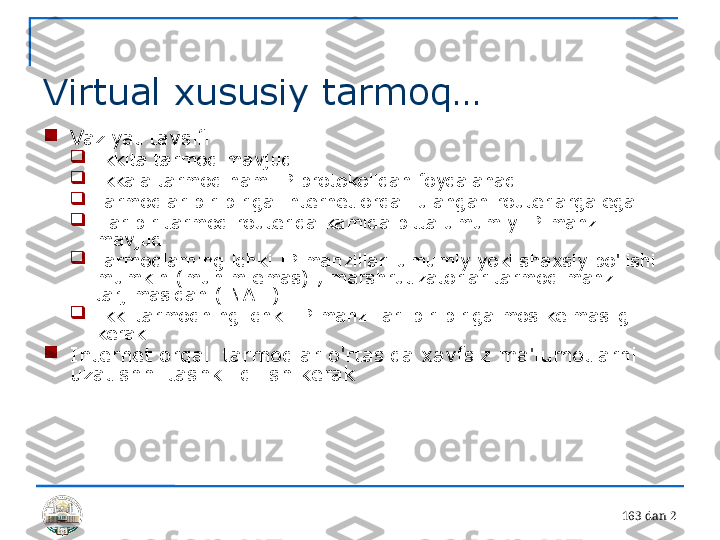 16 3 dan 2 
Virtual xususiy tarmoq…

Vaziyat tavsifi

Ikkita tarmoq mavjud

Ikkala tarmoq ham IP protokolidan foydalanadi

Tarmoqlar bir-biriga Internet orqali ulangan routerlarga ega

Har bir tarmoq routerida kamida bitta umumiy IP manzil 
mavjud

Tarmoqlarning ichki IP manzillari umumiy yoki shaxsiy bo'lishi 
mumkin (muhim emas) ; marshrutizatorlar tarmoq manzili 
tarjimasidan ( NAT ) 

Ikki tarmoqning ichki IP manzillari bir-biriga mos kelmasligi 
kerak

Internet orqali tarmoqlar o'rtasida xavfsiz ma'lumotlarni 
uzatishni tashkil qilish kerak 