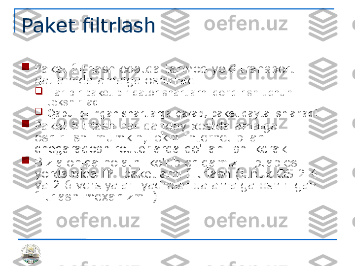 Paket filtrlash

Paket filtrlash odatda tarmoq yoki transport 
qatlamida amalga oshiriladi

Har bir paket bir qator shartlarni qondirish uchun 
tekshiriladi

Qabul qilingan shartlarga qarab, paket qayta ishlanadi

Paket filtrlash har qanday xostda amalga 
oshirilishi mumkin, lekin Internet bilan 
chegaradosh routerlarda qo'llanilishi kerak

Biz alohida holatni ko'rib chiqamiz - iptables 
yordamida IP- paketlarni filtrlash (Linux OS 2.4 
va 2.6 versiyalari yadrolarida amalga oshirilgan 
filtrlash mexanizmi ) 