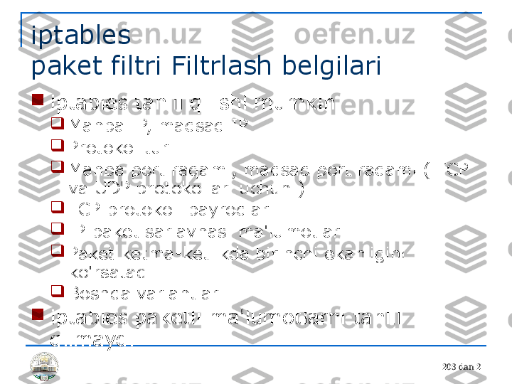 20 3 dan 2iptables 
paket filtri Filtrlash belgilari

iptables tahlil qilishi mumkin

Manba IP, maqsad IP

Protokol turi

Manba port raqami, maqsad port raqami ( TCP 
va UDP protokollari uchun )

TCP protokoli bayroqlari

IP paket sarlavhasi ma'lumotlari

Paket ketma-ketlikda birinchi ekanligini 
ko'rsatadi

Boshqa variantlar

iptables paketli ma'lumotlarni tahlil 
qilmaydi 