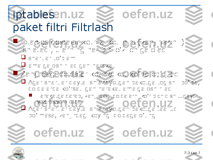 21 3 dan 2iptables 
paket filtri Filtrlash

iptables qoidalar ketma-ketligini (zanjirlarini ) 
ishlatadi, ularning har biri o'z ichiga oladi

shartlar to'plami

amalga oshiriladigan harakat

Zanjirdagi qoidalar ketma-ket ko'rib chiqiladi

Agar shartlar qayta ishlanayotgan paketga tegishli bo'lsa, 
qoidalarda ko'rsatilgan harakat amalga oshiriladi

Harakatga qarab, zanjirdagi qoidalarni ko'rib chiqish tugaydi 
yoki davom etadi

Agar shartlar qayta ishlanayotgan paketga taalluqli 
bo'lmasa, zanjirdagi keyingi qoidaga o'ting 