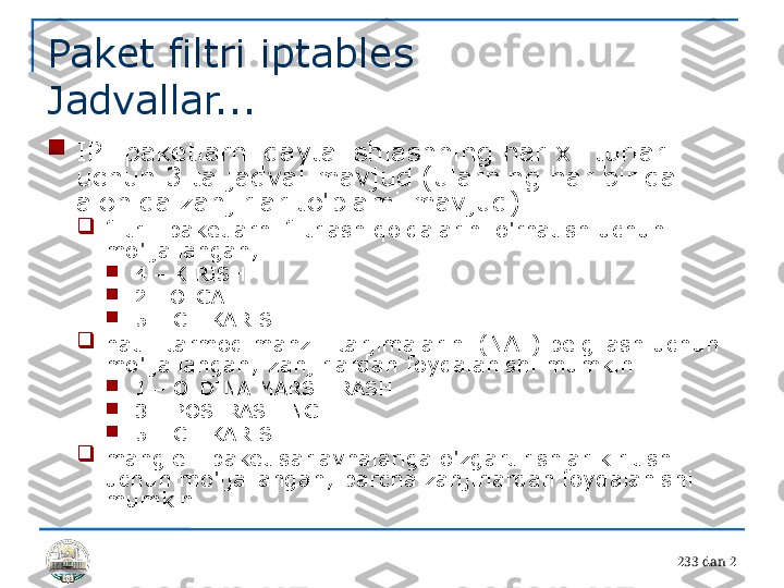 23 3 dan 2Paket filtri iptables 
Jadvallar...

IP -paketlarni qayta ishlashning har xil turlari 
uchun 3 ta jadval mavjud (ularning har birida 
alohida zanjirlar to'plami mavjud)

filtr - paketlarni filtrlash qoidalarini o'rnatish uchun 
mo'ljallangan;

4 – KIRISH

2 - OLGA

5 – CHIKARISH

nat - tarmoq manzili tarjimalarini (NAT) belgilash uchun 
mo'ljallangan; zanjirlardan foydalanishi mumkin

1 – OLDINA MARSHIRASH

3 – POSTRASHING

5 – CHIKARISH

mangle - paket sarlavhalariga o'zgartirishlar kiritish 
uchun mo'ljallangan; barcha zanjirlardan foydalanishi 
mumkin 