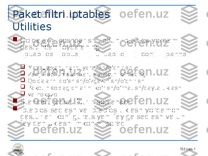 25 3 dan 2Paket filtri iptables 
Utilities

Qoidalarni boshqarish uchun iptables yordam 
dasturidan foydalaning 
iptables [opts] [-t table] [-com] [parms] 
.

Maxsus zanjirlarni yaratish/o'chirish

Zanjir uchun standart siyosatni o'rnating

Qoidalarni qo'shish/o'zgartirish/o'chirish

Paket hisoblagichlarini ko'rish/o'rnatish/qayta tiklash

va hokazo.

Standart jadval filtr hisoblanadi

iptables-saqlash va iptables-tiklash yordamchi 
dasturlari konfiguratsiyani faylga saqlash va uni 
fayldan tiklash imkonini beradi 