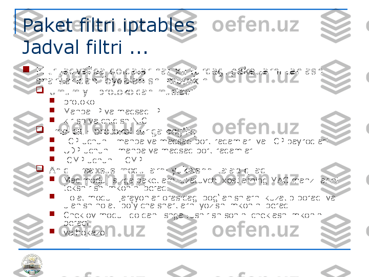 Paket filtri iptables 
Jadval filtri ...

Filtr jadvalida qoidalar har xil turdagi paketlarni tanlash 
shartlaridan foydalanishi mumkin

Umumiy - protokoldan mustaqil

protokol

Manba IP va maqsad IP

kirish va chiqish NIC

Implicit - protokol turiga bog'liq

TCP uchun - manba va maqsad port raqamlari va TCP bayroqlari

UDP uchun - manba va maqsad port raqamlari

ICMP uchun - ICMP 

Aniq - maxsus modullarni yuklashni talab qiladi

Mac moduli sizga paketlarni uzatuvchi xostlarning MAC manzillarini 
tekshirish imkonini beradi

Holat moduli jarayonlar orasidagi bog‘lanishlarni kuzatib boradi va 
ulanish holati bo‘yicha shartlarni yozish imkonini beradi

Cheklov moduli qoidani ishga tushirish sonini cheklash imkonini 
beradi

va hokazo. 